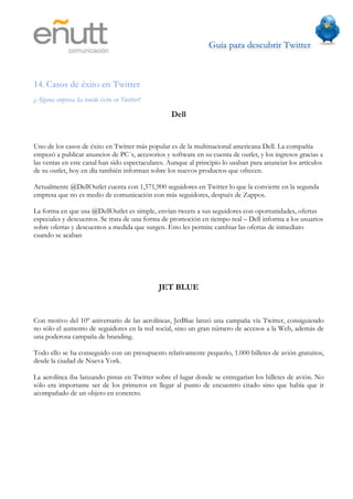 Guía para descubrir Twitter
                              	
  



14. Casos de éxito en Twitter
¿Alguna empresa ha tenido éxito en Twitter?

                                                  Dell


Uno de los casos de éxito en Twitter más popular es de la multinacional americana Dell. La compañía
empezó a publicar anuncios de PC´s, accesorios y software en su cuenta de outlet, y los ingresos gracias a
las ventas en este canal han sido espectaculares. Aunque al principio lo usaban para anunciar los artículos
de su outlet, hoy en día también informan sobre los nuevos productos que ofrecen.

Actualmente @DellOutlet cuenta con 1,571,900 seguidores en Twitter lo que la convierte en la segunda
empresa que no es medio de comunicación con más seguidores, después de Zappos.

La forma en que usa @DellOutlet es simple, envían tweets a sus seguidores con oportunidades, ofertas
especiales y descuentos. Se trata de una forma de promoción en tiempo real – Dell informa a los usuarios
sobre ofertas y descuentos a medida que surgen. Esto les permite cambiar las ofertas de inmediato
cuando se acaban




                                              JET BLUE


Con motivo del 10º aniversario de las aerolíneas, JetBlue lanzó una campaña vía Twitter, consiguiendo
no sólo el aumento de seguidores en la red social, sino un gran número de accesos a la Web, además de
una poderosa campaña de branding.

Todo ello se ha conseguido con un presupuesto relativamente pequeño, 1.000 billetes de avión gratuitos,
desde la ciudad de Nueva York.

La aerolínea iba lanzando pistas en Twitter sobre el lugar donde se entregarían los billetes de avión. No
sólo era importante ser de los primeros en llegar al punto de encuentro citado sino que había que ir
acompañado de un objeto en concreto.
 