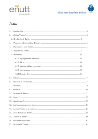 Guía para descubrir Twitter
                                             	
  



Índice

1.      Introducción...................................................................................................................................................4
2.      ¿Qué es Twitter? ............................................................................................................................................4
     2.1 Evolución de Twitter ................................................................................................................... 4
3.      ¿Para qué podemos utilizar Twitter? ..........................................................................................................5
4.      Empezando a usar Twitter...........................................................................................................................6
     4.1 Crearse una cuenta ....................................................................................................................... 6
     4.2 Los tweets.................................................................................................................................... 11
             4.2.1. ¿Qué podemos Twittear? ............................................................................................. 12
             4.2.2. RT´s................................................................................................................................. 13
             4.2.3. Mensaje público a un usuario ...................................................................................... 14
             4.2.3. Interacciones .................................................................................................................. 15
             4.2.4 Mensajes directos ........................................................................................................... 15
5.      Enlaces ..........................................................................................................................................................17
6.      Etiquetas de los mensajes...........................................................................................................................17
7.      Historias........................................................................................................................................................19
8.      Actividad.......................................................................................................................................................20
9.      Favoritos de Twitter....................................................................................................................................21
10. Listas..............................................................................................................................................................22
11. ¿A quién sigo? ..............................................................................................................................................22
12. Qué hacer para que nos sigan....................................................................................................................25
13. Usos de Twitter en la empresa ..................................................................................................................26
14. Casos de éxito en Twitter...........................................................................................................................28
15. Gestión de Twitter ......................................................................................................................................30
16. Periodismo ciudadano ................................................................................................................................31
17. Diccionario Twitter.....................................................................................................................................32
 