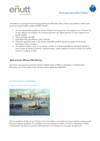 Guía para descubrir Twitter
                               	
  



Tweetdeck es un programa de descarga gratuita para Windows, Mac y Linux que podemos utilizar para
gestionar nuestras redes sociales incluido Twitter.

    1. En una sola pantalla, podremos ver los “Tweets” de las personas a las seguimos, los “Tweets” en
       los que alguien nos nombra y los mensajes privados que alguna persona a la que seguimos nos
       puede mandar.
    2. Tiene acortador de URL.
    3. Está disponible para iPhone y para Android.
    4. Podremos gestionar redes como twitter, linkedIN, perfil de facebook, página de facebook,
       foursquare, buzz y myspace.
    5. Nos permite utilizar a más de un usuario, es decir, es la misma pantalla de tweetdeck podemos
       tener cuenta de twitter, facebook y facebook page y aparte agregar la cuenta de twitter de nuestro
       negocio y la página de fans.



Aplicaciones iPhone/Blackberry

En el caso que queramos gestionar Twitter también desde el iPhone, blackberry o Android tanto
Hootsuite, como Tweetdeck como Seesmic, tienen aplicación disponible.




16. Periodismo ciudadano
Podemos ser los primeros en dar la noticia




No nos podemos olvidar de que Twitter se ha convertido en un medio en el que cualquier usuario puede
hacer periodismo ciudadano. La facilidad con la que podemos escribir un Tweet y responder al "¿Qué
está pasando?" de Twitter convierte habitualmente a los Twitteros en un grupo de reporteros
 