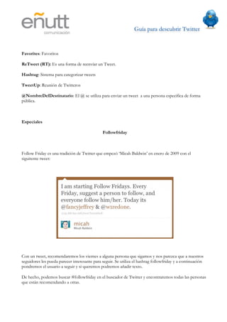 Guía para descubrir Twitter
                           	
  



Favorites: Favoritos

ReTweet (RT): Es una forma de reenvíar un Tweet.

Hashtag: Sistema para categorizar tweets

TweetUp: Reunión de Twitteros

@NombreDelDestinatario: El @ se utiliza para enviar un tweet a una persona especifica de forma
pública.



Especiales

                                              Followfriday



Follow Friday es una tradición de Twitter que empezó ‘Micah Baldwin’ en enero de 2009 con el
siguitente tweet:




Con un tweet, recomendaremos los viernes a alguna persona que sigamos y nos parezca que a nuestros
seguidores les pueda parecer interesante para seguir. Se utiliza el hashtag followfriday y a continuación
pondremos el usuario a seguir y si queremos podremos añadir texto.

De hecho, podemos buscar #followfriday en el buscador de Twitter y encontraremos todas las personas
que están recomendando a otras.
 