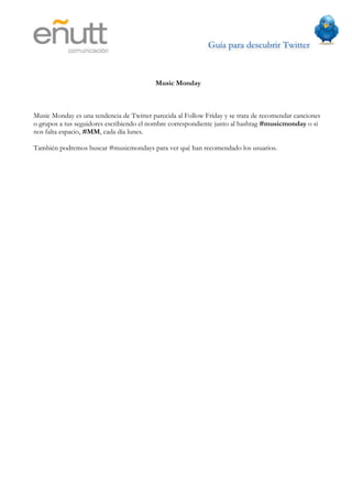 Guía para descubrir Twitter
                          	
  



                                          Music Monday



Music Monday es una tendencia de Twitter parecida al Follow Friday y se trata de recomendar canciones
o grupos a tus seguidores escribiendo el nombre correspondiente junto al hashtag #musicmonday o si
nos falta espacio, #MM, cada día lunes.

También podremos buscar #musicmondays para ver qué han recomendado los usuarios.
 