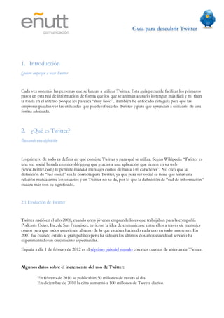 Guía para descubrir Twitter
                                	
  




1. Introducción
Quiero empezar a usar Twitter


Cada vez son más las personas que se lanzan a utilizar Twitter. Esta guía pretende facilitar los primeros
pasos en esta red de información de forma que los que se animan a usarlo lo tengan más fácil y no tiren
la toalla en el intento porque les parezca “muy lioso”. También he enfocado esta guía para que las
empresas puedan ver las utilidades que puede ofrecerles Twitter y para que aprendan a utilizarlo de una
forma adecuada.



2. ¿Qué es Twitter?
Buscando una definición



Lo primero de todo es definir en qué consiste Twitter y para qué se utiliza. Según Wikipedia “Twitter es
una red social basada en microblogging que gracias a una aplicación que tienen en su web
(www.twitter.com) te permite mandar mensajes cortos de hasta 140 caracteres”. No creo que la
definición de “red social” sea la correcta para Twitter, ya que para ser social se tiene que tener una
relación mutua entre los usuarios y en Twitter no se da, por lo que la definición de “red de información”
cuadra más con su significado.


2.1 Evolución de Twitter


Twitter nació en el año 2006, cuando unos jóvenes emprendedores que trabajaban para la compañía
Podcasts Odeo, Inc, de San Francisco, tuvieron la idea de comunicarse entre ellos a través de mensajes
cortos para que todos estuviesen al tanto de lo que estaban haciendo cada uno en todo momento. En
2007 fue cuando estalló al gran público pero ha sido en los últimos dos años cuando el servicio ha
experimentado un crecimiento espectacular.
España a día 1 de febrero de 2012 es el séptimo país del mundo con más cuentas de abiertas de Twitter.


Algunos datos sobre el incremento del uso de Twitter:

        · En febrero de 2010 se publicaban 50 millones de tweets al día.
        · En diciembre de 2010 la cifra aumentó a 100 millones de Tweets diarios.
 