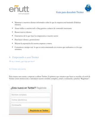 Guía para descubrir Twitter
                              	
  



    •   Mantener a nuestros clientes informados sobre lo que la empresa está haciendo (Fidelizar
        clientes)
    •   Atraer tráfico a nuestra web o blog gracias a enlaces de contenido interesante
    •   Buscar nuevos clientes
    •   Enterarnos de lo que hace la competencia o nuestro sector
    •   Para hacer ofertas y promociones
    •   Mejorar la reputación de nuestra empresa o marca
    •   Comunicar a tiempo real lo que se está comentando en eventos que realizamos o a los que
        asistimos.



4. Empezando a usar Twitter
Me voy a animar, ¿qué tengo que hacer?


4.1 Crearse una cuenta


Para crearse una cuenta y empezar a utilizar Twitter, lo primero que tenemos que hacer es acceder a la web de
Twitter (www.twitter.com) e introducir nuestro nombre completo, email y contraseña y pinchar “Regístrate”.
 