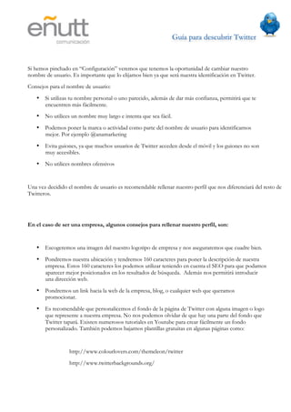 Guía para descubrir Twitter
                           	
  



Si hemos pinchado en “Configuración” veremos que tenemos la oportunidad de cambiar nuestro
nombre de usuario. Es importante que lo elijamos bien ya que será nuestra identificación en Twitter.
Consejos para el nombre de usuario:
   • Si utilizas tu nombre personal o uno parecido, además de dar más confianza, permitirá que te
     encuentren más fácilmente.
   • No utilices un nombre muy largo e intenta que sea fácil.
   • Podemos poner la marca o actividad como parte del nombre de usuario para identificarnos
     mejor. Por ejemplo @anamarketing
   • Evita guiones, ya que muchos usuarios de Twitter acceden desde el móvil y los guiones no son
     muy accesibles.
   • No utilices nombres ofensivos


Una vez decidido el nombre de usuario es recomendable rellenar nuestro perfil que nos diferenciará del resto de
Twitteros.




En el caso de ser una empresa, algunos consejos para rellenar nuestro perfil, son:


   • Escogeremos una imagen del nuestro logotipo de empresa y nos aseguraremos que cuadre bien.
   • Pondremos nuestra ubicación y tendremos 160 caracteres para poner la descripción de nuestra
     empresa. Estos 160 caracteres los podemos utilizar teniendo en cuenta el SEO para que podamos
     aparecer mejor posicionados en los resultados de búsqueda. Además nos permitirá introducir
     una dirección web.
   • Pondremos un link hacia la web de la empresa, blog, o cualquier web que queramos
     promocionar.
   • Es recomendable que personalicemos el fondo de la página de Twitter con alguna imagen o logo
     que represente a nuestra empresa. No nos podemos olvidar de que hay una parte del fondo que
     Twitter tapará. Existen numerosos tutoriales en Youtube para crear fácilmente un fondo
     personalizado. También podemos bajarnos plantillas gratuitas en algunas páginas como:


                  http://www.colourlovers.com/themeleon/twitter
                  http://www.twitterbackgrounds.org/
 