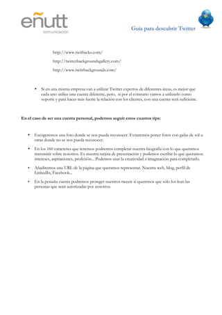 Guía para descubrir Twitter
                           	
  



                 http://www.twitbacks.com/
                 http://twitterbackgroundsgallery.com/
                 http://www.twitrbackgrounds.com/



       •   Si en una misma empresa van a utilizar Twitter expertos de diferentes áreas, es mejor que
           cada uno utilice una cuenta diferente, pero, si por el contrario vamos a utilizarlo como
           soporte y para hacer más fuerte la relación con los clientes, con una cuenta será suficiente.



En el caso de ser una cuenta personal, podemos seguir estos cuantos tips:


   •   Escogeremos una foto donde se nos pueda reconocer. Evitaremos poner fotos con gafas de sol u
       otras donde no se nos pueda reconocer.
   •   En los 160 caracteres que tenemos podremos completar nuestra biografía con lo que queramos
       transmitir sobre nosotros. Es nuestra tarjeta de presentación y podemos escribir lo que queramos:
       intereses, aspiraciones, profesión... Podemos usar la creatividad e imaginación para completarlo.
   •   Añadiremos una URL de la página que queramos representar. Nuestra web, blog, perfil de
       LinkedIn, Facebook...
   •   En la pestaña cuenta podremos proteger nuestros tweets si queremos que sólo los lean las
       personas que sean autorizadas por nosotros.
 