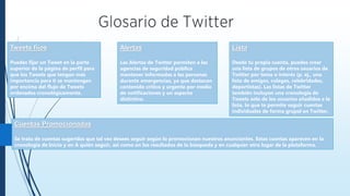 Tweets fijos
Puedes fijar un Tweet en la parte
superior de la página de perfil para
que los Tweets que tengan más
importancia para ti se mantengan
por encima del flujo de Tweets
ordenados cronológicamente.
Cuentas Promocionadas
Se trata de cuentas sugeridas que tal vez desees seguir según lo promocionan nuestros anunciantes. Estas cuentas aparecen en la
cronología de Inicio y en A quién seguir, así como en los resultados de la búsqueda y en cualquier otro lugar de la plataforma.
Lista
Desde tu propia cuenta, puedes crear
una lista de grupos de otros usuarios de
Twitter por tema o interés (p. ej., una
lista de amigos, colegas, celebridades,
deportistas). Las listas de Twitter
también incluyen una cronología de
Tweets solo de los usuarios añadidos a la
lista, lo que te permite seguir cuentas
individuales de forma grupal en Twitter.
Alertas
Las Alertas de Twitter permiten a las
agencias de seguridad pública
mantener informadas a las personas
durante emergencias, ya que destacan
contenido crítico y urgente por medio
de notificaciones y un aspecto
distintivo.
 