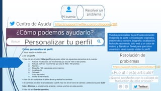 https://support.twitter.com/categories/281
Puedes personalizar tu perfil seleccionando
imágenes de perfil y encabezado originales,
añadiendo tu nombre, biografía, localización,
fecha de nacimiento, sitio web y un color de
motivo, y fijando un Tweet para que otros
usuarios lo vean cuando visiten tu perfil.Cómo personalizar el perfil
1.Inicia sesión en twitter.com.
2.Ve a tu perfil.
3.Haz clic en el botón Editar perfil para poder editar los siguientes elementos de tu cuenta:
1. Foto de encabezado (se recomienda que sea de 1500 x 500 píxeles.
2. Foto de perfil (se recomienda que sea de 400 x 400 píxeles)
3. Nombre
4. Biografía (160 caracteres como máximo)
5. Localización
6. Sitio web
7. Color de motivo
8. Fecha de nacimiento
4.Haz clic en cualquiera de estas áreas y realiza los cambios.
5.Si cambias una foto de encabezado o perfil, haz clic en el ícono de cámara y selecciona para Subir
foto o Eliminar, o simplemente arrastra y coloca una foto en esta sección.
6.Haz clic en Guardar cambios.
https://support.twitter.com/articles/78120
 