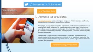 Los datos demuestran que cuando alguien te sigue en Twitter, no solo ve tus Tweets,
también realiza acciones que benefician a tu empresa.
Por ejemplo, los seguidores comparten experiencias positivas sobre las empresas que
siguen en sus redes, Retwittean tus Tweets y es más probable que te compren en el
futuro. Estas acciones se pueden explicar por el hecho de que el 85 % de los usuarios
de Twitter dice sentirse más conectado con las pequeñas y medianas empresas (SMB)
después de seguirlas.
Para ayudarte a crear un público comprometido y conectado, hemos facilitado la
creación de campañas que aceleran el crecimiento de los seguidores relevantes. Una
vez que hayas conseguido estos seguidores nuevos, puedes seguir interactuando con
ellos a lo largo del tiempo.
 