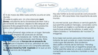 El 14 de marzo de 2006 nada extraño ocurría en este
mundo.
O nadie lo sabía aún. Un chico llamado Jack
Dorsey, estudiante de la Universidad de New York y
proveniente de Missouri, dejaba la silla después de
pasarse 8 días programando uno de los productos
online más interesantes de los últimos tiempos.
Pero todo comenzó algo antes en un lugar llamado
Odeo, una empresa de podcasts en donde
trabajaban los 3 fundadores de Twitter, Biz Stone,
Evan Williams y el mencionado Jack Dorsey. Estos
tres, frustrados por el fracaso de un proyecto de
podcast que ni siquiera vió la luz, pensaron en otro
nuevo proyecto para sacar a la compañía del lodo.
Su nombre inicial fue Twttr, inspirado en lo que ya era
Flickr -el servicio de fotografías.
Hoy día Twitter es la red social de comunicación
online en 140 caracteres más importante de este
mundo.
Es una red social, que ofrece un servicio gratuito
que permite publicar mensajes, conocidos como
tuits (tweets en inglés) o contenido en general
que incluye enlaces (a noticias, a webs, etc),
vídeos (subidos o “embebidos de Youtube”) e
imágenes.
Es la mejor red social, para estar informado al
instante de qué sucede en cada momento en
cada lugar del planeta. Esto podemos
descubrirlo a través de los famosos “trending
topics”, que a través de un logaritmo propio de
Twitter permite saber en un país o ciudad, lo más
comentado en ese instante o también a nivel
mundial.
 