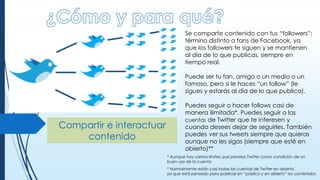 Compartir e interactuar
contenido
Se comparte contenido con tus “followers”:
término distinto a fans de Facebook, ya
que los followers te siguen y se mantienen
al día de lo que publicas, siempre en
tiempo real.
Puede ser tu fan, amigo o un medio o un
famoso, pero si le haces “un follow” (le
sigues y estarás al día de lo que publica).
Puedes seguir o hacer follows casi de
manera ilimitada*. Puedes seguir a las
cuentas de Twitter que te interesen y
cuando desees dejar de seguirles. También
puedes ver sus tweets siempre que quieras
aunque no les sigas (siempre que esté en
abierto)**
* Aunque hay ciertos límites que plantea Twitter como condición de un
buen uso de la cuenta
* Normalmente están casi todas las cuentas de Twitter en abierto,
ya que está pensado para publicar en “público y en abierto” los contenidos
 