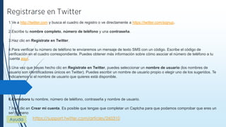 https://support.twitter.com/articles/260310
1.Ve a http://twitter.com y busca el cuadro de registro o ve directamente a https://twitter.com/signup.
2.Escribe tu nombre completo, número de teléfono y una contraseña.
3.Haz clic en Regístrate en Twitter.
4.Para verificar tu número de teléfono te enviaremos un mensaje de texto SMS con un código. Escribe el código de
verificación en el cuadro correspondiente. Puedes obtener más información sobre cómo asociar el número de teléfono a tu
cuenta aquí.
5.Una vez que hayas hecho clic en Regístrate en Twitter, puedes seleccionar un nombre de usuario (los nombres de
usuario son identificadores únicos en Twitter). Puedes escribir un nombre de usuario propio o elegir uno de los sugeridos. Te
indicaremos si el nombre de usuario que quieres está disponible.
6.Corrobora tu nombre, número de teléfono, contraseña y nombre de usuario.
7.Haz clic en Crear mi cuenta. Es posible que tengas que completar un Captcha para que podamos comprobar que eres un
ser humano
Ayuda
 
