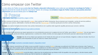 Lo más valioso de Twitter es que puedes leer los Tweets y descubrir información nueva cada vez que revises la cronología de Twitter. A
algunas personas les resulta útil aportar sus propios Tweets. Sin embargo, la verdadera magia de Twitter reside en que puedes absorber
información que sea de interés para ti en tiempo real.
1. DESCUBRE FUENTES: encuentra y sigue a otros
 Para comenzar el recorrido, es mejor descubrir y seguir otras cuentas de Twitter interesantes. Busca empresas que te agradan, cuentas de servicios públicos,
personas que conoces, celebridades o fuentes de noticias que leas. (Haz clic aquí si necesitas ayuda para encontrar cuentas interesantes).
Consejo: una manera fantástica de encontrar más cuentas interesantes es ver a quiénes están siguiendo aquellas personas que conoces o admiras.
2. REVISA TU CRONOLOGÍA: observa lo que está ocurriendo
 Los mensajes de las personas que sigues aparecerán en una entretenida secuencia en tu página de inicio de Twitter, que se llama “Cronología”. Una vez que sigas a
algunas personas, puntos de noticias, organizaciones o cuentas de tu interés, tendrás una nueva página de información para leer cada vez que inicies sesión.
Consejo: Haz clic en los enlaces que aparecen en los Tweets de otros para ver con qué artículos, imágenes o videos se vinculan. Haz clic en
las palabras clave etiquetadas (#) para ver todos los Tweets sobre ese tema.
3. LLÉVALO CONTIGO: mantente conectado desde tu dispositivo móvil
 Una de las mejores características de Twitter es que es portátil. Conecta tu cuenta al móvil o descarga una aplicación de Twitter para comenzar a leer Tweets en
cualquier lugar. Ahora puedes recibir actualizaciones sobre los problemas en el tráfico mientras te estás trasladando, descubrir lo que dicen los jugadores mientras
estás en el partido o ponerte al día con los rumores sobre un evento al que estás a punto de asistir.
Consejo: usar Twitter a través de SMS te permite elegir y seleccionar las actualizaciones que deseas recibir de aquellos a los que sigues, y, de esta manera, poder
obtener actualizaciones móviles de las cuentas que más te importan en cualquier lugar.
https://support.twitter.com/articles/332061Ayuda
 