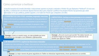 A muchos usuarios les resulta divertido o emocionante aportar su propio contenido a Twitter (lo que llamamos “twittear”). Si eres uno
de ellos, a continuación encontrarás algunas buenas ideas para empezar a publicar tus propios Tweets. Las personas que estén
interesadas en lo que publicas, podrán seguirte y ver todos los Tweets que compartes con ellos.
1. CONSTRUYE UNA VOZ: retwittea, responde, reacciona
Utiliza la información ya existente (los Tweets de otras personas) en
Twitter para encontrar tu propia voz y mostrarles lo que te interesa a
otros. Retwittea mensajes que encontraste y te gustaron o bien
@responde a un Tweet que encuentras interesante a través de una
reacción.
2. MENCIONA: incluye a otras personas en tu contenido
Una vez que estés listo para empezar a ser el autor de tus propios
mensajes, considera mencionar a otros usuarios por su nombre de
usuario de Twitter (precedido por el símbolo @) en tus Tweets. Esto
puede ayudarte a pensar en qué escribir. Además, tu mensaje será
más atractivo e, incluso, hasta puede servir para empezar una
conversación nueva. Intenta publicar un mensaje que mencione a una
celebridad o una persona que admiras (suelen responderles a sus
fans). Verás su respuesta en la pestaña de Menciones.
3. SÉ IMAGINATIVO: explora las funciones avanzadas
A medida que más participes en Twitter, otras personas comenzarán a encontrarte y a seguirte. Una vez que estés familiarizado con los
aspectos básicos de Twitter, considera explorar las funciones más avanzadas del sitio: listas, mensajes directos y favoritos. Aprende cómo
incluir imágenes o vídeos en tus Tweets, o piensa en conectar tu cuenta de Twitter a tu blog, Facebook o sitio web.
Consejo: si eres un usuario nuevo, es más probable que otros
encuentren tus mensajes si son Retweets o @respuestas.
Consejo: ¿No se te ocurre qué escribir? No debes hacerlo. La
verdadera magia se encuentra en leer el contenido de las
fuentes que sigues en Twitter.
Consejo: La mejor manera de ganar seguidores en Twitter es interactuar regularmente y hacer aportaciones con sentido.
 
