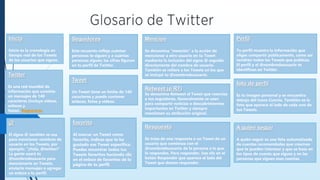 Seguidores
Este recuento refleja cuántas
personas te siguen y a cuántas
personas sigues; las cifras figuran
en tu perfil de Twitter.
Inicio
Inicio es la cronología en
tiempo real de los Tweets
de los usuarios que sigues.
Mención
Se denomina “mención” a la acción de
mencionar a otro usuario en tu Tweet
mediante la inclusión del signo @ seguido
directamente del nombre de usuario.
También se refiere a los Tweets en los que
se incluyó tu @nombredeusuario.
Perfil
Tu perfil muestra la información que
eliges compartir públicamente, como así
también todos los Tweets que publicas.
El perfil y el @nombredeusuario te
identifican en Twitter.
foto de perfil
Es tu imagen personal y se encuentra
debajo del icono Cuenta. También es la
foto que aparece al lado de cada uno de
tus Tweets.
Twitter
Es una red mundial de
información que consiste
en mensajes de 140
caracteres (incluye videos,
enlaces y
fotos). Registrarse
Retweet (o RT)
Se denomina Retweet al Tweet que reenvías
a tus seguidores. Generalmente se usan
para compartir noticias o descubrimientos
importantes en Twitter y siempre
mantienen su atribución original.
A quién seguir
A quién seguir es una lista automatizada
de cuentas recomendadas que creemos
que te pueden interesar y que se basa en
los tipos de cuenta que sigues y en las
personas que siguen esas cuentas.
Tweet
Un Tweet tiene un límite de 140
caracteres y puede contener
enlaces, fotos y videos.
Respuesta
Se trata de una respuesta a un Tweet de un
usuario que comienza con el
@nombredeusuario de la persona a la que
le respondes. Para responder, haz clic en el
botón Responder que aparece al lado del
Tweet que deseas responder.
@
El signo @ también se usa
para mencionar nombres de
usuario en los Tweets, por
ejemplo: “¡Hola, @twitter!”
La gente usará tu
@nombredeusuario para
mencionarte en Tweets,
enviarte mensajes o agregar
un enlace a tu perfil.
favorito
Al marcar un Tweet como
favorito, indicas que te ha
gustado ese Tweet específico.
Puedes encontrar todos tus
Tweets favoritos haciendo clic
en el enlace de favoritos de la
página de tu perfil.
 
