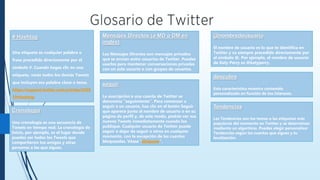 @nombredeusuario
El nombre de usuario es lo que te identifica en
Twitter y va siempre precedido directamente por
el símbolo @. Por ejemplo, el nombre de usuario
de Katy Perry es @katyperry.
# Hashtag
Una etiqueta es cualquier palabra o
frase precedida directamente por el
símbolo #. Cuando hagas clic en una
etiqueta, verás todos los demás Tweets
que incluyen esa palabra clave o tema.
https://support.twitter.com/articles/3528
10#hashtag
Mensajes Directos (o MD o DM en
inglés)
Los Mensajes Directos son mensajes privados
que se envían entre usuarios de Twitter. Puedes
usarlos para mantener conversaciones privadas
con un solo usuario o con grupos de usuarios.
descubre
Esta característica muestra contenido
personalizado en función de tus intereses.
seguir
La suscripción a una cuenta de Twitter se
denomina “seguimiento”. Para comenzar a
seguir a un usuario, haz clic en el botón Seguir
que aparece junto al nombre de usuario o en su
página de perfil y, de este modo, podrás ver sus
nuevos Tweets inmediatamente cuando los
publique. Cualquier usuario de Twitter puede
seguir o dejar de seguir a otros en cualquier
momento, con la excepción de las cuentas
bloqueadas. Véase “bloquear”.
Cronología
Una cronología es una secuencia de
Tweets en tiempo real. La cronología de
Inicio, por ejemplo, es el lugar donde
puedes ver todos los Tweets que
compartieron tus amigos y otras
personas a las que sigues.
Tendencias
Las Tendencias son los temas o las etiquetas más
populares del momento en Twitter y se determinan
mediante un algoritmo. Puedes elegir personalizar
Tendencias según las cuentas que sigues y tu
localización.
 