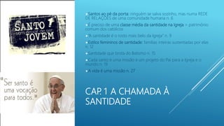 CAP. 1 A CHAMADA À
SANTIDADE
Santos ao pé da porta: ninguém se salva sozinho, mas numa REDE
DE RELAÇÕES de uma comunidade humana n. 6
É preciso de uma classe média da santidade na Igreja = patrimônio
comum dos católicos
“A santidade é o rosto mais belo da Igreja” n. 9
Estilos femininos de santidade: famílias inteiras sustentadas por elas
n. 12
Santidade que brota do Batismo n. 15
Cada santo é uma missão e um projeto do Pai para a Igreja e o
mundo n. 19
A vida é uma missão n. 27
 