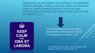PRECISAMOS DE UM ESPIRITO DE SANTIDADE QUE IMPREGNE
TANTO A SOLIDÃO COMO O SERVIÇO, TANTO A INTIMIDADE
COMO A TAREFA EVANGELIZADORA, PARA QUE CADA
INSTANTE SEJA EXPRESSÃO DO AMOR DOADO SOB O OLHAR
DO SENHOR. N. 31
Uma santidade que não se tenha
que escolher entre buscar a oração
e menosprezar o serviço. n. 26
A santidade não tira forças, vida ou alegrias. Não
devemos teme-la, mas busca-la n. 32
 