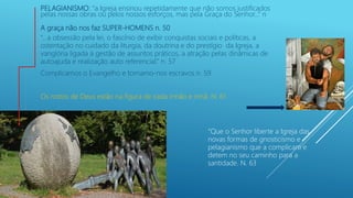 PELAGIANISMO: “a Igreja ensinou repetidamente que não somos justificados
pelas nossas obras ou pelos nossos esforços, mas pela Graça do Senhor...” n
A graça não nos faz SUPER-HOMENS n. 50
“...a obsessão pela lei, o fascínio de exibir conquistas sociais e políticas, a
ostentação no cuidado da liturgia, da doutrina e do prestígio da Igreja, a
vanglória ligada à gestão de assuntos práticos, a atração pelas dinâmicas de
autoajuda e realização auto referencial.” n. 57
Complicamos o Evangelho e tornamo-nos escravos n. 59
Os rostos de Deus estão na figura de cada irmão e irmã. N. 61
“Que o Senhor liberte a Igreja das
novas formas de gnosticismo e
pelagianismo que a complicam e
detem no seu caminho para a
santidade. N. 63
 
