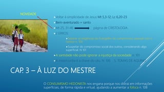 CAP. 3 – À LUZ DO MESTRE
Voltar à simplicidade de Jesus Mt 5,3-12; Lc 6,20-23
Bem-aventurado = santo
Mt 25, 31-46 página de CRISTOLOGIA
2 ERROS:
Separar as exigências do Evangelho do compromisso pessoal com o
Senhor n. 100
Suspeitar do compromisso social dos outros, considerando algo
superficial. N 101
A santidade não pode ignorar a injustiça da sociedade n. 101
A misericordia é a chave do céu. N. 106 S. TOMAS DE AQUINO
NOVIDADE
O CONSUMISMO HEDONISTA nos engana porque nos distrai em informações
superficiais, de forma rápida e virtual, ajudando a aumentar a fofoca n. 108
 