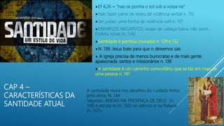 CAP 4 –
CARACTERÍSTICAS DA
SANTIDADE ATUAL
Ef 4,26 = “nao se ponha o sol sob a vossa ira”
Não fazer parte de redes de violência verbal n. 115
Ser juizes: uma forma de violência sutil n. 117
EXEMPLOS NEGATIVOS: andar de cabeça baixa, não sorrir…
Profeta Jonas (n. 134)
Santidade é parrésia (ousadia) n. 129 e 132
N. 136: Jesus bate para que o deixemos sair.
 A Igreja precisa de menos burocratas e de mais gente
apaixonada: santos e missionários n. 138
A santidade é um caminho comunitário que se faz em mais de
uma pessoa n. 141
A santidade mora nos detalhes do cuidado feitos
pelo amor. N. 144
Segredo: ANDAR NA PRESENÇA DE DEUS (n.
148) e escuta-lo (n. 150) no silêncio e na Palavra
(n. 157)=
 