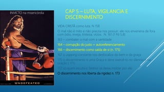 CAP 5 – LUTA, VIGILANCIA E
DISCERNIMENTO
VIDA CRISTÃ como luta. N 158
O mal não é mito e não precisa nos possuir: ele nos envenena de fora
com ódio, inveja, tristeza, vícios. N. 161 (1 Pd 5,8)
163 – combater o mal com a santidade
164 – corrupção do justo = autoreferenciamento
166 – discernimento como saída de si (n. 175)
167 o zapping constante nos desfocaliza do bem e da graça
170 o discernimento é uma Graça e deve exercê-lo no silencio e na
oração ( 171)
172 só quem escuta o Senhor se deixa moldar por ele.
O discernimento nos liberta da rigidez n. 173
INVICTO na misericórdia
 