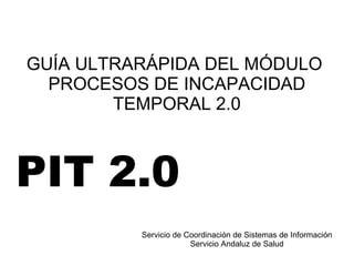 GUÍA ULTRARÁPIDA DEL MÓDULO
PROCESOS DE INCAPACIDAD
TEMPORAL 2.0
Servicio de Coordinación de Sistemas de Información
Servicio Andaluz de Salud
PIT 2.0
 