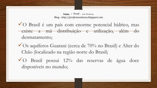 Redação – Prof. João Mendonça
Blog - http://profjcmendonca.blogspot.com
O Brasil é um país com enorme potencial hídrico, mas
existe a má distribuição e utilização, além do
desmatamento;
Os aquíferos Guarani (cerca de 70% no Brasil) e Alter do
Chão (localizado na região norte do Brasil;
O Brasil possui 12% das reservas de água doce
disponíveis no mundo;
 