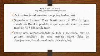 Redação – Prof. João Mendonça
Blog - http://profjcmendonca.blogspot.com
Ação antrópica (desmatamento, poluição dos rios);
Segundo o Instituto Trata Brasil, cerca de 37% da água
tratada no Brasil é perdida, o que equivale a um prejuízo
anual de R$ 8 bilhões de reais;
Existe uma responsabilidade de toda a sociedade, mas os
gestores públicos têm uma parcela maior (falta de
planejamento, falta de atualização da legislação);
 