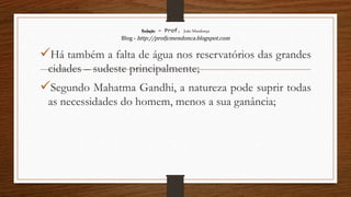 Redação – Prof. João Mendonça
Blog - http://profjcmendonca.blogspot.com
Há também a falta de água nos reservatórios das grandes
cidades – sudeste principalmente;
Segundo Mahatma Gandhi, a natureza pode suprir todas
as necessidades do homem, menos a sua ganância;
 