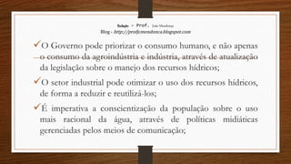Redação – Prof. João Mendonça
Blog - http://profjcmendonca.blogspot.com
O Governo pode priorizar o consumo humano, e não apenas
o consumo da agroindústria e indústria, através de atualização
da legislação sobre o manejo dos recursos hídricos;
O setor industrial pode otimizar o uso dos recursos hídricos,
de forma a reduzir e reutilizá-los;
É imperativa a conscientização da população sobre o uso
mais racional da água, através de políticas midiáticas
gerenciadas pelos meios de comunicação;
 