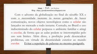 Redação – Prof. João Mendonça
Blog - http://profjcmendonca.blogspot.com
Com o advento da globalização no final do sécu8lo XX e
com a necessidade inerente às novas gerações de haver
comunicação, novos objetos tecnológicos como o celular são
lançados no mercado a todo instante. Contudo, no Brasil o uso
indiscriminado do celular perpassa o ambiente familiar e atingi
o escolar, de forma que as aulas podem se interrompidas pelo
uso sem limites. Além disso, a proibição pode desencadear
problemas, em virtude da dinamicidade exterior ao mundo
escolar. Evitar a repetição de palavras no mesmo parágrafo.
 
