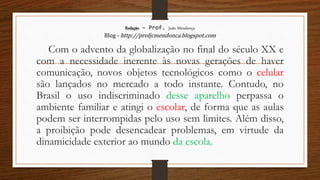 Redação – Prof. João Mendonça
Blog - http://profjcmendonca.blogspot.com
Com o advento da globalização no final do século XX e
com a necessidade inerente às novas gerações de haver
comunicação, novos objetos tecnológicos como o celular
são lançados no mercado a todo instante. Contudo, no
Brasil o uso indiscriminado desse aparelho perpassa o
ambiente familiar e atingi o escolar, de forma que as aulas
podem ser interrompidas pelo uso sem limites. Além disso,
a proibição pode desencadear problemas, em virtude da
dinamicidade exterior ao mundo da escola.
 
