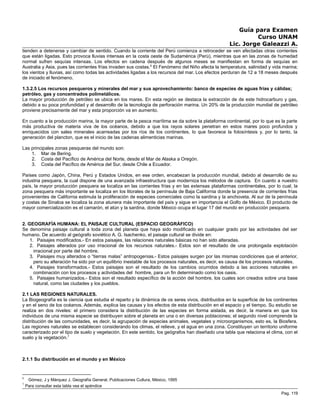 Guía para Examen
Curso UNAM
Lic. Jorge Galeazzi A.
tienden a detenerse y cambiar de sentido. Cuando la corriente del Perú comienza a retroceder se ven afectadas otras corrientes
que están ligadas. Esto provoca lluvias intensas en la costa oeste de Sudamérica (Perú), mientras que en las zonas de humedad
normal sufren sequías intensas. Los efectos en cadena después de algunos meses se manifiestan en forma de sequías en
Australia y Asia, pues las corrientes frías invaden sus costas.6
El Fenómeno del Niño afecta la temperatura, salinidad y vida marina;
los vientos y lluvias, así como todas las actividades ligadas a los recursos del mar. Los efectos perduran de 12 a 18 meses después
de iniciado el fenómeno.
1.3.2.5 Los recursos pesqueros y minerales del mar y sus aprovechamiento: banco de especies de aguas frías y cálidas;
petróleo, gas y concentrados polimetálicos.
La mayor producción de petróleo se ubica en los mares. En esta región se destaca la extracción de de este hidrocarburo y gas,
debido a su poca profundidad y al desarrollo de la tecnología de perforación marina. Un 20% de la producción mundial de petróleo
proviene precisamente del mar y esta proporción va en aumento.
En cuanto a la producción marina, la mayor parte de la pesca marítima se da sobre la plataforma continental, por lo que es la parte
más productiva de materia viva de los océanos, debido a que los rayos solares penetran en estos mares poco profundos y
enriquecidos con sales minerales acarreadas por los ríos de los continentes, lo que favorece la fotosíntesis y, por lo tanto, la
generación del plancton, que es el inicio de las cadenas alimenticias marinas.
Las principales zonas pesqueras del mundo son:
1. Mar de Bering.
2. Costa del Pacífico de América del Norte, desde el Mar de Alaska a Oregón.
3. Costa del Pacífico de América del Sur, desde Chile a Ecuador.
Países como Japón, China, Perú y Estados Unidos, en ese orden, encabezan la producción mundial, debido al desarrollo de su
industria pesquera, la cual dispone de una avanzada infraestructura que moderniza los métodos de captura. En cuanto a nuestro
país, la mayor producción pesquera se localiza en las corrientes frías y en las extensas plataformas continentales, por lo cual, la
zona pesquera más importante se localiza en los litorales de la península de Baja California donde la presencia de corrientes frías
provenientes de California estimula la proliferación de especies comerciales como la sardina y la anchoveta. Al sur de la península
y costas de Sinaloa se localiza la zona atunera más importante del país y sigue en importancia el Golfo de México. El producto de
mayor comercialización es el camarón, el atún y la sardina, donde México ocupa el lugar 17 del mundo en producción pesquera.
2. GEOGRAFÍA HUMANA: EL PAISAJE CULTURAL (ESPACIO GEOGRÁFICO)
Se denomina paisaje cultural a toda zona del planeta que haya sido modificado en cualquier grado por las actividades del ser
humano. De acuerdo al geógrafo soviético A. G. Isachenko, el paisaje cultural se divide en:
1. Paisajes modificados.- En estos paisajes, las relaciones naturales básicas no han sido alteradas.
2. Paisajes alterados por uso irracional de los recursos naturales.- Estos son el resultado de una prolongada explotación
irracional por parte del hombre.
3. Paisajes muy alterados o “tierras malas” antropogenias.- Estos paisajes surgen por las mismas condiciones que el anterior,
pero su alteración ha sido por un equilibrio inestable de los procesos naturales, es decir, es causa de los procesos naturales.
4. Paisajes transformados.- Estos paisajes son el resultado de los cambios ocurridos debido a las acciones naturales en
combinación con los procesos y actividades del hombre, para un fin determinado como los oasis.
5. Paisajes humanizados.- Estos son el resultado específico de la acción del hombre, los cuales son creados sobre una base
natural, como las ciudades y los pueblos.
2.1 LAS REGIONES NATURALES.
La Biogeografía es la ciencia que estudia el reparto y la dinámica de os seres vivos, distribuidos en la superficie de los continentes
y en el seno de los océanos. Además, explica las causas y los efectos de esta distribución en el espacio y el tiempo. Su estudio se
realiza en dos niveles: el primero considera la distribución de las especies en forma aislada, es decir, la manera en que los
individuos de una misma especie se distribuyen sobre el planeta en una o en diversas poblaciones; el segundo nivel comprende la
distribución de las comunidades, es decir, la agrupación de especies animales, vegetales y microorganismos, esto es, la Biosfera.
Las regiones naturales se establecen considerando los climas, el relieve, y el agua en una zona. Constituyen un territorio uniforme
caracterizado por el tipo de suelo y vegetación. En este sentido, los geógrafos han diseñado una tabla que relaciona el clima, con el
suelo y la vegetación.7
2.1.1 Su distribución en el mundo y en México
6
Gómez, J y Márquez J, Geografía General, Publicaciones Cultura, México, 1995
7
Para consultar esta tabla vea el apéndice
Pag. 119
 