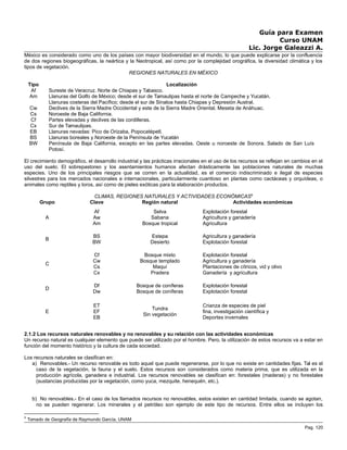 Guía para Examen
Curso UNAM
Lic. Jorge Galeazzi A.
México es considerado como uno de los países con mayor biodiversidad en el mundo, lo que puede explicarse por la confluencia
de dos regiones biogeográficas, la neártica y la Neotropical, así como por la complejidad orográfica, la diversidad climática y los
tipos de vegetación.
REGIONES NATURALES EN MÉXICO
Tipo Localización
Af Sureste de Veracruz. Norte de Chiapas y Tabasco.
Am Llanuras del Golfo de México; desde el sur de Tamaulipas hasta el norte de Campeche y Yucatán.
Llanuras costeras del Pacífico; desde el sur de Sinaloa hasta Chiapas y Depresión Austral.
Cw Declives de la Sierra Madre Occidental y este de la Sierra Madre Oriental. Meseta de Anáhuac.
Cs Noroeste de Baja California.
Cf Partes elevadas y declives de las cordilleras.
Cx Sur de Tamaulipas.
EB Llanuras nevadas: Pico de Orizaba, Popocatépetl.
BS Llanuras boreales y Noroeste de la Península de Yucatán
BW Península de Baja California, excepto en las partes elevadas. Oeste u noroeste de Sonora. Salado de San Luís
Potosí.
El crecimiento demográfico, el desarrollo industrial y las prácticas irracionales en el uso de los recursos se reflejan en cambios en el
uso del suelo. El sobrepastoreo y los asentamientos humanos afectan drásticamente las poblaciones naturales de muchas
especies. Uno de los principales riesgos que se corren en la actualidad, es el comercio indiscriminado e ilegal de especies
silvestres para los mercados nacionales e internacionales, particularmente cuantioso en plantas como cactáceas y orquídeas, o
animales como reptiles y loros, así como de pieles exóticas para la elaboración productos.
CLIMAS, REGIONES NATURALES Y ACTIVIDADES ECONÓMICAS8
Grupo Clave Región natural Actividades económicas
A
Af
Aw
Am
Selva
Sabana
Bosque tropical
Explotación forestal
Agricultura y ganadería
Agricultura
B
BS
BW
Estepa
Desierto
Agricultura y ganadería
Explotación forestal
C
Cf
Cw
Cs
Cx
Bosque mixto
Bosque templado
Maquí
Pradera
Explotación forestal
Agricultura y ganadería
Plantaciones de cítricos, vid y olivo
Ganadería y agricultura
D
Df
Dw
Bosque de coníferas
Bosque de coníferas
Explotación forestal
Explotación forestal
E
ET
EF
EB
Tundra
Sin vegetación
Crianza de especies de piel
fina, investigación científica y
Deportes invernales
2.1.2 Los recursos naturales renovables y no renovables y su relación con las actividades económicas
Un recurso natural es cualquier elemento que puede ser utilizado por el hombre. Pero, la utilización de estos recursos va a estar en
función del momento histórico y la cultura de cada sociedad.
Los recursos naturales se clasifican en:
a) Renovables.- Un recurso renovable es todo aquel que puede regenerarse, por lo que no existe en cantidades fijas. Tal es el
caso de la vegetación, la fauna y el suelo. Estos recursos son considerados como materia prima, que es utilizada en la
producción agrícola, ganadera e industrial. Los recursos renovables se clasifican en: forestales (maderas) y no forestales
(sustancias producidas por la vegetación, como yuca, mezquite, henequén, etc.).
b) No renovables.- En el caso de los llamados recursos no renovables, estos existen en cantidad limitada, cuando se agotan,
no se pueden regenerar. Los minerales y el petróleo son ejemplo de este tipo de recursos. Entre ellos se incluyen los
8
Tomado de Geografía de Raymundo García, UNAM
Pag. 120
 
