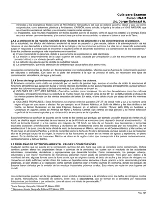 Guía para Examen
Curso UNAM
Lic. Jorge Galeazzi A.
minerales y los energéticos fósiles como el PETRÓLEO, hidrocarburo del cual se obtiene gasolina, diesel y gas, así como
subproductos, como solventes, plásticos y fertilizantes. CARBÓN, como la hulla, la lignita y la turba y el GAS NATURAL que
se encuentra asociado al petróleo y su consumo presenta varias ventajas.
c) Inagotables.- Los recursos inagotables son todos aquellos que no se acaban, como el agua (no potable) y la energía. Estos
recursos existen permanentemente, y las variaciones que sufren en su cantidad no alteran el balance total en la Tierra.
2.1.3 La alteración de las regiones naturales como resultado de las actividades y a las concentraciones de población.
En la actualidad, los efectos del deterioro ambiental se notan en pequeña y gran escala, debido a la sobreexplotación de los
recursos, al uso desmedido e indiscriminado de la tecnología y de los productos químicos. La idea de un desarrollo sustentable
surge en respuesta a la necesidad de encontrar el equilibrio entre el desarrollo económico y la conservación de los ecosistemas.9
Entre los problemas ecológicos más importantes se encuentran:
a) El uso irracional de los recursos, debido a que su forma de explotación no está planificada.
b) La erosión o desprendimiento de la capa superior del suelo, causada por precipitación y por los escurrimientos de agua
(erosión hídrica) o por el viento (erosión eólica).
c) La extinción de especies por la pérdida de su hábitat natural.
d) La contaminación, que es la alteración del ambiente que causa daños a los seres vivos.
Los agentes contaminantes se dividen en: Biodegradables y no biodegradables. Mientras que las fuentes de contaminación pueden
ser naturales o artificiales. Con base en la parte del ambiente a la que se provoca el daño, se reconocen tres tipos de
contaminación: atmosférica, del agua y del suelo.
2.1.4 Zonas de riesgo por fenómenos meteorológicos en México: los ciclones.
El fenómeno conocido como ciclón es producido por un centro de presión baja, aunque el nombre de ciclón lo asociamos al
fenómeno atmosférico que azota con lluvias y vientos intensos los litorales de los países tropicales principalmente; aunque también
existen los ciclones extratropicales o de latitudes medias. Los ciclones se dividen en:
a) CICLONES DE LATITUDES MEDIAS.- Conocidos también como borrascas. No son tan devastadores como los ciclones
tropicales, principalmente porque su cobertura es mucho mayor. Se originan cerca de los 66° 33´ de latitud debido al choque de
los vientos polares del este con los vientos templados del oeste. En estos, el aire cálido circula por abajo del aire frío mientras
asciende.
b) CICLONES TROPICALES.- Estos fenómenos se originan entre los paralelos 23° 27´ de latitud norte y sur, y su nombre varía
según el lugar en que nacen o afectan. Así por ejemplo, en el Océano Atlántico, el Golfo de México y las islas Antillas o del
Caribe, se llaman Huracanes; en las islas Filipinas: Baquius; en el extremo oriente: Tifones; Willy Willy en Australia, y
Cordonazo en algunas partes de América del Norte y América Central. Son centros de baja presión y de menor extensión
superficial de los mares tropicales y su núcleo cálido se encuentra en la troposfera.
Estos fenómenos se clasifican de acuerdo con la fuerza de los vientos que produce, por ejemplo: un ciclón tropical de vientos de 20
Km/h, se clasifica según la velocidad de sus vientos, si es de 60 Km/h se le conoce como depresión tropical; si está entre 6 y 118
Km/h es tormenta tropical, y si los vientos son mayores de 118 Km/h, se trata de un huracán. Las depresiones y tormentas
tropicales ocasionan precipitaciones intensas y duraderas tan devastadoras como las ocasionadas por los huracanes. Se ha
establecido el 1 de junio como la fecha oficial de inicio de huracanes en México, así como en el Océano Atlántico y Mar caribe y el
15 de mayo en el Océano Pacífico, y el 30 de noviembre como la fecha del fin de la temporada. Aunque debido a que la insolación
alta es la principal causa de su origen, la mayoría de los huracanes se crean en los meses de agosto y septiembre, en pleno
verano. En la distribución de huracanes, México se ubica en la región cuatro que corresponde a los países norteamericanos,
centroamericanos y del Mar Caribe.
2.2 PROBLEMAS DE DETERIORO AMBIENTAL: CAUSAS Y CONSECUENCIAS
Cualquier cambio que se suscite en la composición química del aire, hace que este se considere como contaminado. Dichos
cambios pueden alterar las propiedades físicas y químicas de la atmósfera, los cuales son el resultado de las actividades
industriales, comerciales, domésticas y agropecuarias que desarrolla hombre. Como consecuencia, los paisajes urbanos,
industriales y con mayor movimiento de mercancías presentan mayor grado de contaminación. Pero peor aún, debido a la
movilidad del aire, algunas formas como la lluvia ácida, que se originan cuando el óxido de azufre y los óxidos de nitrógeno se
convierten en ácido sulfúrico y ácido nítrico, los cuales se depositan como aerosoles o lluvia, granizo y rocío, recorriendo grandes
distancias, al caer afectan a la vegetación; como ejemplo podemos citar el hecho ocurrido en Alemania, donde los bosques de
Bavaria fueron dañados por la emisión de los residuos industriales próximos a ellos. Esto mismo se repite en oros lugares del
mundo.
Los contaminantes pueden ser de tipo primario, si son emitidos directamente a la atmósfera como los óxidos de nitrógeno, óxidos
de azufre, hidrocarburos, monóxido de carbono, entre otos; o secundarios, que se forman en la atmósfera por reacciones
fotoquímicas, por hidrólisis o por oxidación, como el ozono o el nitrato de peroxiacetilo.10
9
Lucia Quiroga, Geografía, Editorial ST, México 2005
10
Genoveva, Acosta; Geografía; Editorial ST, México 2005
Pag. 121
 
