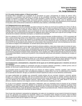 Guía para Examen
Curso UNAM
Lic. Jorge Galeazzi A.
2.2.1 El cambio climático global: el “Efecto Invernadero”
El llamado efecto invernadero es el resultado de la acumulación de gases, principalmente de dióxido de carbono (CO2),
incorporados a la atmósfera. Este fenómeno es producto de las actividades industriales. Estos contaminantes gaseosos se
encargan de absorber la energía solar que llega a la baja atmósfera e impiden que el calor se pierda hacia el espacio. Como
resultado de esto la temperatura aumenta, provocando grandes cambios en el clima mundial, como la alteración en las
temperaturas regionales, en el régimen de lluvias y desajustes en la producción del campo. Este calentamiento provoca deshielos
en los polos y como consecuencia inundaciones en diferentes zonas costeras y continentales del planeta.
2.2.2 Adelgazamiento de la capa de ozono
La capa de ozono es la zona de la atmósfera que abarca entre los 19 y 48 km por encima de la superficie de la Tierra. En ella se
producen concentraciones de ozono de hasta 10 partes por millón (ppm). El ozono es producto de la acción la luz solar sobre el
oxígeno. Este proceso lleva ocurriendo muchos millones de años, pero los compuestos naturales de nitrógeno presentes en la
atmósfera parecen ser responsables de que la concentración de ozono haya permanecido a un nivel razonablemente estable. A
nivel del suelo, unas concentraciones tan elevadas son peligrosas para la salud, pero dado que la capa de ozono protege a la vida
del planeta de la radiación ultravioleta cancerígena, su importancia es inestimable.
Pero en la década de 1970, se descubrió que ciertos productos químicos llamados clorofluorocarbonos, o CFC (compuestos del
flúor), usados durante largo tiempo como refrigerantes y como propelentes en los aerosoles, representaban una posible amenaza
para la capa de ozono. Ya que al ser liberados en la atmósfera, estos productos químicos, que contienen cloro, ascienden y se
descomponen por acción de la luz solar, tras lo cual el cloro reacciona con las moléculas de ozono y las destruye. Por este motivo,
el uso de CFC en los aerosoles ha sido prohibido en muchos países. Otros productos químicos, como los halocarbonos de bromo,
y los óxidos de nitrógeno de los fertilizantes, son también lesivos para la capa de ozono.
El llamado agujero de la capa de ozono aparece durante la primavera antártica, y dura varios meses antes de cerrarse de nuevo.
Estas investigaciones llevaron a que en 1987, varios países firmaran el Protocolo de Montreal sobre las sustancias que agotan la
capa de ozono con el fin de intentar reducir, escalonadamente, la producción de CFCS y otras sustancias químicas que destruyen
el ozono. En 1989 la Unión Europea propuso la prohibición total del uso de CFC durante la década de 1990, propuesta respaldada
por el entonces presidente de Estados Unidos, George Bush. Como resultado para 1996 se había eliminado la producción de CFCs
en los países desarrollados; mientras que los países en vías de desarrollo este proceso será paulatino, retirándose por completo en
el año 2010.
Así, a finales del año 2000 el agujero en la capa de ozono alcanzó una superficie de 29,7 millones de kilómetros cuadrados sobre
la Antártida. A pesar de esto, los científicos prevén que, si las medidas del Protocolo de Montreal se siguen aplicando, la capa de
ozono comenzará a restablecerse en un futuro próximo y llegará a recuperarse por completo a mediados del siglo XXI.
2.2.3 Contaminación, sobreexplotación y desperdicio de las aguas por la actividad agropecuaria e industrial, así como el
uso doméstico.
Las actividades humanas modifican la composición del agua al incorporar desechos industriales y material químico como el
petróleo, así disminuye la calidad del líquido; a esto se le denomina contaminación del agua.
Las principales fuentes de contaminación del agua son residuos de materia orgánica, nutrientes, vegetales, sales minerales,
sedimentos, sustancias radiactivas, calor, microorganismos patógenos y materia tóxica. A su vez, la contaminación se ve agravad
por la capacidad de disolución del agua y la velocidad de difusión específica de cada uno de los elementos contaminantes.
Las aguas residenciales son aquellas cuya composición variada proviene del uso municipal, industrial o comercial, agrícola,
pecuario o de cualquier otra aplicación. Este tipo de contaminación altera el ciclo del agua en cantidad, haciendo más lenta la
movilidad de una partícula de agua. Mientras que los productos químicos causan alteraciones de gran impacto y peligrosidad en el
agua. Un ejemplo son los metales pesados (mercurio, cadmio, plomo, arsénico y cromo), los cuales afectan la vida de las
personas, causando trastornos como ceguera, cancel en la piel, deformaciones congénitas y la muerte.
En el caso de los desechos industriales, plaguicidas y fertilizantes, estos son arrastrados hacia el subsuelo por las corrientes
superficiales y por filtración, causan una alteración en la retención de humedad y la pérdida de la vegetación superficial. Estos
arrastres, pueden llegar hasta las regiones oceánicas; afectando la flora y la fauna de los esteros y de las regiones costeras. Los
derrames de hidrocarburos y fugas de depósitos subterráneos, modifican la porosidad del suelo, inhibiendo la percolación del agua
y, por consecuencia, contaminan y disminuyen las aguas freáticas.
Pero el caso más importante lo representan los detergentes, los cuales son muy agresivos, ya que causan la formación de espuma
en los ríos, generando una toxicidad muy importante, debido a su composición (sodio, hidróxido de amonio, óxido de etileno)
debido a la dificultad de biodegradación que tienen, lo que representa un gran riesgo para la flora y la fauna acuática, así como
para los suelos de cultivo que son regados con esta agua.
Pag. 122
 