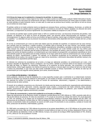 Guía para Examen
Curso UNAM
Lic. Jorge Galeazzi A.
2.2.4 Zonas de riesgo por la explotación y transporte de petróleo: la marea negra.
La contaminación por crudo o marea negra en los mares, se origina cuando es contaminado cualquier hábitat hidrocarburo líquido.
Siendo esta, la forma más grave de contaminación del agua. Precisamente esta denominación de marea negra se emplea cuando
se vierte petróleo al medio ambiente marino; en este caso, la masa que se produce tras el vertido y que flota en el mar se conoce
con el nombre de marea negra.
El petróleo vertido en el medio ambiente marino se degrada por procesos físicos, químicos y biológicos. Al principio, un vertido de
petróleo se extiende con rapidez sobre la superficie del mar, y se divide en una serie de “hileras” paralelas a la dirección del viento
dominante. La evaporación se produce rápidamente: los compuestos volátiles se evaporan en unas 24 horas.
Las manchas de petróleo ligero pueden perder hasta un 50% en cuestión de horas. Las fracciones remanentes del petróleo, más
pesadas, se dispersan en el agua en forma de pequeñas gotas, que terminan siendo descompuestas por bacterias y otros
microorganismos. En algunos casos se forma una emulsión de agua en petróleo, dando lugar a la llamada mousse de chocolate en
la superficie.11
La velocidad a la que se producen los procesos mencionados arriba dependerá del clima, el estado del mar y el tipo
de petróleo.
En el mar, la contaminación por crudo es sobre todo dañina para los animales de superficie, en especial para las aves marinas,
pero también para los mamíferos y reptiles acuáticos. El petróleo daña el plumaje de las aves marinas, que también pueden
ingerirlo al intentar limpiarse. En la costa hay ciertos hábitats especialmente vulnerables y sensibles a este tipo de contaminación.
Estos incluyen los corales, las marismas y los manglares. La contaminación por crudo también puede ser muy dañina para
piscifactorías costeras (en particular para las jaulas de salmones y las bandejas de ostras) y para los centros recreativos, como las
playas y los centros de deporte acuáticos. La contaminación por crudo debida a la prospección y la explotación petrolíferas en tierra
firme también puede ser muy dañina para el medio ambiente. En la mayor parte de los casos la contaminación por crudo se debe a
defectos de diseño, mantenimiento y gestión. Por ejemplo, en la Amazonia ecuatoriana se ha producido una contaminación
generalizada de los suelos y los cauces de agua por culpa de los reventones, o eliminación descuidada del petróleo residual y las
disfunciones de los separadores petróleo-agua.
En latitudes tan extremas los ecosistemas de la tundra y la taiga son altamente sensibles a la contaminación por crudo, y los
procesos naturales de degradación, físicos y biológicos, son muy lentos. También se producen daños en los trópicos: en la región
del delta del Níger, en Nigeria, los oleoductos, dispuestos en la superficie de tierras agrícolas, mal construidos y con pobre
mantenimiento, sufren fugas regulares; los intentos de quemar los residuos a menudo dejan una corteza de tierra sin vida de hasta
2 metros de profundidad, lo que hace que ésta quede inutilizable durante un tiempo imprevisible. Los efectos de este tipo de
contaminación por crudo seguirán siendo patentes, por lo tanto, durante décadas.
2.3 LA POBLACIÓN MUNDIAL Y DE MÉXICO
Como población, referimos el total de habitantes de un área específica (ciudad, país o continente) en un determinado momento.
Siendo la disciplina que estudia la población la demografía; la cual analiza el tamaño, composición y distribución de la población,
sus patrones de cambio a lo largo de los años en función de nacimientos, defunciones y migración, y los determinantes y
consecuencias de estos cambios.
El estudio de la población proporciona una información de interés para las tareas de planificación (especialmente administrativas)
en sectores como sanidad, educación, vivienda, seguridad social, empleo y conservación del medio ambiente. Estos estudios
también proporcionan los datos necesarios para formular políticas gubernamentales de población, para modificar tendencias
demográficas y conseguir objetivos económicos y sociales.
2.3.1 Áreas de concentración y vacíos de la población en el mundo y en México
Según las estimaciones de las Naciones Unidas, la población mundial alcanzó los 5.300 millones en 1990 y aumenta cada año en
más de 90 millones de personas. El índice de crecimiento (1,7% anual) se encuentra por debajo del máximo 2% anual alcanzado
en 1970. Sin embargo, no se espera que el incremento anual absoluto comience a decrecer hasta después del año 2000. Las
estimaciones de la población mundial antes de 1900 se basaban en datos parciales, pero los investigadores coinciden en que, en
general, el crecimiento medio de la población se acercó al 0,02% anual. El crecimiento no era constante y variaba en función del
clima, producción de alimentos, enfermedades y guerras.
En 1990 había una población de 1.200 millones de personas en los países desarrollados y de 4.100 millones en los países menos
desarrollados del mundo. Más de la mitad de la población mundial habita en el este y en el sur de Asia, destacando China con más
de 1.200 millones de habitantes e India con 880 millones. Europa y los países de la antigua URSS representaban el 15%, América
el 14% y África el 12% de la población mundial.
11
Fabián, E; GEOGRAFÍA GENERAL; Editorial Mc Graw Hill, México, 1999.
Pag. 123
 