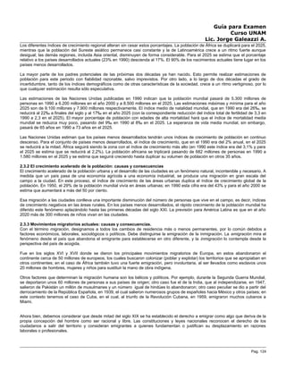 Guía para Examen
Curso UNAM
Lic. Jorge Galeazzi A.
Los diferentes índices de crecimiento regional alteran sin cesar estos porcentajes. La población de África se duplicará para el 2025,
mientras que la población del Sureste asiático permanece casi constante y la de Latinoamérica crece a un ritmo fuerte aunque
desigual; las demás regiones, incluida Asia oriental, disminuyen de forma considerable. Para el 2025 se estima que el porcentaje
relativo a los países desarrollados actuales (23% en 1990) descienda al 17%. El 90% de los nacimientos actuales tiene lugar en los
países menos desarrollados.
La mayor parte de los padres potenciales de las próximas dos décadas ya han nacido. Esto permite realizar estimaciones de
población para este periodo con fiabilidad razonable, salvo imprevistos. Por otro lado, a lo largo de dos décadas el grado de
incertidumbre, tanto de los índices demográficos como de otras características de la sociedad, crece a un ritmo vertiginoso, por lo
que cualquier estimación resulta sólo especulativa.
Las estimaciones de las Naciones Unidas publicadas en 1990 indican que la población mundial pasará de 5.300 millones de
personas en 1990 a 6.200 millones en el año 2000 y a 8.500 millones en el 2025. Las estimaciones máximas y mínima para el año
2025 son de 9.100 millones y 7.900 millones respectivamente. El índice medio de natalidad mundial, que en 1990 era del 26‰, se
reducirá al 22‰ a finales del siglo y al 17‰ en el año 2025 (con la correspondiente reducción del índice total de fertilidad de 3,3 en
1990 a 2,3 en el 2025). El mayor porcentaje de población con edades de alta mortalidad hará que el índice de mortalidad media
mundial se reduzca muy poco, pasando del 9‰ en 1990 al 8‰ en el 2025. La esperanza de vida media mundial, sin embargo,
pasará de 65 años en 1990 a 73 años en el 2025.
Las Naciones Unidas estiman que los países menos desarrollados tendrán unos índices de crecimiento de población en continuo
descenso. Para el conjunto de países menos desarrollados, el índice de crecimiento, que en el 1990 era del 2% anual, en el 2025
se reducirá a la mitad. África seguirá siendo la zona con el índice de crecimiento más alto (en 1990 este índice era del 3,1% y para
el 2025 se estima que se reducirá al 2,2%). La población africana se triplicará pasando de 682 millones de personas en 1990 a
1.580 millones en el 2025 y se estima que seguirá creciendo hasta duplicar su volumen de población en otros 35 años.
2.3.2 El crecimiento acelerado de la población: causas y consecuencias
El crecimiento acelerado de la población urbana y el desarrollo de las ciudades es un fenómeno natural, incontenible y necesario. A
medida que un país pasa de una economía agrícola a una economía industrial, se produce una migración en gran escala del
campo a la ciudad. En este proceso, el índice de crecimiento de las áreas urbanas duplica el índice de crecimiento global de la
población. En 1950, el 29% de la población mundial vivía en áreas urbanas; en 1990 esta cifra era del 43% y para el año 2000 se
estima que aumentará a más del 50 por ciento.
Esa migración a las ciudades conlleva una importante disminución del número de personas que vive en el campo, es decir, índices
de crecimiento negativos en las áreas rurales. En los países menos desarrollados, el rápido crecimiento de la población mundial ha
diferido este fenómeno aplazándolo hasta las primeras décadas del siglo XXI. La previsión para América Latina es que en el año
2020 más de 300 millones de niños vivan en las ciudades.
2.3.3 Movimientos migratorios actuales: causas y consecuencias.
Con el término migración, designamos a todos los cambios de residencia más o menos permanentes, por lo común debidos a
factores económicos, laborales, sociológicos o políticos. Debe distinguirse la emigración de la inmigración. La emigración mira el
fenómeno desde el país que abandona el emigrante para establecerse en otro diferente, y la inmigración lo contempla desde la
perspectiva del país de acogida.
Fue en los siglos XVI y XVII donde se dieron los principales movimientos migratorios de Europa, en estos abandonaron el
continente cerca de 50 millones de europeos, los cuales buscaron colonizar (poblar y explotar) los territorios que se apropiaban en
otros continentes; en el caso de África también tuvo una fuerte emigración, pero involuntaria, al ser llevados como esclavos unos
20 millones de hombres, mujeres y niños para sustituir la mano de obra indígena.
Otros factores que determinan la migración humana son los bélicos y políticos. Por ejemplo, durante la Segunda Guerra Mundial,
se deportaron unos 60 millones de personas a sus países de origen; otro caso fue el de la India, que al independizarse, en 1947,
salieron de Pakistán un millón de musulmanes y un número igual de hindúes lo abandonaron; otro caso peculiar se dio a partir del
derrocamiento de la República Española, en 1939, el cual salieron numerosos grupos de españoles hacia México y otros países; en
este contexto tenemos el caso de Cuba, en el cual, al triunfo de la Revolución Cubana, en 1959, emigraron muchos cubanos a
Miami.
Ahora bien, debemos considerar que desde mitad del siglo XIX se ha establecido el derecho a emigrar como algo que deriva de la
propia concepción del hombre como ser racional y libre. Las constituciones y leyes nacionales reconocen el derecho de los
ciudadanos a salir del territorio y consideran emigrantes a quienes fundamentan o justifican su desplazamiento en razones
laborales o profesionales.
Pag. 124
 