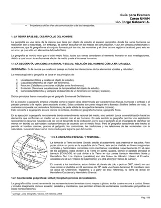 Guía para Examen
Curso UNAM
Lic. Jorge Galeazzi A.
 Importancia de las vías de comunicación y de los transportes.
1. LA TIERRA BASE DEL DESARROLLO DEL HOMBRE
La geografía es una rama de la ciencia que tiene por objeto de estudio el espacio geográfico donde los seres humanos se
relacionan con la naturaleza. Sin embargo, es común escuchar en los medios de comunicación, y aún en círculos profesionales y
académicos, que la geografía es el conjunto formado por los ríos, las montañas y el clima de una región o localidad, pero esto es
un error, ya que sólo son elementos del medio físico
La geografía es mucho más que el sólo medio físico, todas sus ramas consideran al elemento humano en sus investigaciones,
debido a que las acciones humanas afectan la medio y este a los seres humanos.
1.1 LA GEOGRAFÍA, UNA CIENCIA NATURAL Y SOCIAL: RELACIÓN DEL HOMBRE CON LA NATURALEZA.
GEOGRAFÍA.- Es la ciencia que analiza el paisaje en todas las interacciones de los elementos sociales y naturales1
.
La metodología de la geografía se basa en los principios de:
1) Localización (Ubica y localiza al objeto de estudio).
2) Casualidad (Identifica el origen del fenómeno).
3) Relación (Establece conexiones múltiples entre fenómenos).
4) Evolución (Reconoce las relaciones de temporalidad del objeto de estudio).
5) Generalidad (Identifica y compara el desarrollo de un fenómeno en tiempo y espacio).
Dichos principios fueron marcados por el geógrafo Emmanuel De Martonne.
En su estudio la geografía emplea unidades como la región (área determinada por características físicas, humanas o ambas) o el
paisaje (parecido a la región, pero asociado al arte). Estas unidades son parte integral de la llamada Biosfera (esfera de vida), la
cual esta compuesta por: atmósfera, hidrosfera y la parte sólida de la superficie terrestre (corteza).
Esto convierte a la geografía en una ciencia de síntesis, dividida en geografía humana y geografía física.
En su ejecución la geografía no solamente brinda entendimiento racional del medio, sino también busca la sensibilización hacia los
elementos que conforman en medio, en su relación con el ser humano. En este sentido la geografía permite una explotación
racional de los recursos naturales a la par con el desarrollo de la civilización, por lo que el geógrafo es el encargado de planificar (al
menos en teoría) las actividades socioeconómicas de acuerdo con el medio físico. Pero la geografía transciende este hecho al
permitir al hombre conocer, gracias al geógrafo, las costumbres, las tradiciones y las relaciones de las sociedades con la
naturaleza, buscando talvez servir como medio para lograr la paz del mundo.
1.2 LA UBICACIÓN ESPACIAL Y TEMPORAL.
La forma de la Tierra se llama Geoide, debido al acatamiento que presenta en los polos. Para
poder ubicar un punto en la superficie de la Tierra, esta se ha dividido en líneas imaginarias
verticales y horizontales, conocidas como meridianos y paralelos respectivamente. En el caso
de los paralelos, estos dividen a la Tierra en partes iguales, siendo el paralelo principal el
llamado ECUADOR, el cual divide a la Tierra en dos partes llamado Hemisferio Norte y
Hemisferio Sur. Los trópicos (paralelos) son dos líneas de diámetro inferior al Ecuador,
ubicadas una al sur (Trópico de Capricornio) y la otra al norte (Trópico de Cáncer).
En cuando a los meridianos, estos dividen al planeta de polo a polo en 360º, siendo en uso
más común el dividirlos en 24 secciones de 15º cada una (husos horarios). El meridiano cero
se ubica en Greenwich, Inglaterra; y a partir de esta referencia, la tierra de divide en
Hemisferio Occidental y Hemisferio Oriental.
1.2.1 Coordenadas geográficas: latitud y longitud ejercicios de localización.
La geografía utiliza como herramienta las representaciones terrestres como mapas o globos; en los cuales recurre a puntos, líneas
y círculos imaginarios como el ecuador, paralelos y meridianos, que permiten el trazo de las llamadas coordenadas geográficas en
estas representaciones.
1
Quiroga Lucía, Geografía, México, ST Editorial, 2005
Pag. 108
 