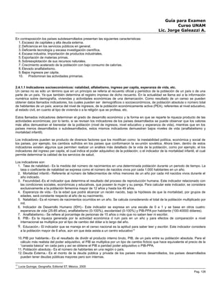 Guía para Examen
Curso UNAM
Lic. Jorge Galeazzi A.
En contraposición los países subdesarrollados presentan las siguientes características:
1. Escasez de capitales y alta deuda externa.
2. Deficiencia en los servicios públicos en general.
3. Deficiente tecnología y escasa investigación científica.
4. Escasa industria. Importación de productos industriales.
5. Exportación de materias primas.
6. Sobreexplotación de sus recursos naturales.
7. Crecimiento acelerado de la población con bajo consumo de calorías.
8. Elevado analfabetismo.
9. Bajos ingresos per cápita.
10. Predominan las actividades primarias.
2.4.1.1 Indicadores socioeconómicos: natalidad, alfabetismo, ingreso per capita, esperanza de vida, etc.
Un censo no es sólo un término que en un principio se refería al recuento oficial y periódico de la población de un país o de una
parte de un país. Ya que también determina el registro impreso de dicho recuento. En la actualidad se llama así a la información
numérica sobre demografía, viviendas y actividades económicas de una demarcación. Como resultado de un censo se pueden
obtener datos llamados indicadores, los cuales pueden ser demográficos o socioeconómicos, de población absoluta o número total
de habitantes de un país; acerca del nivel de ingresos, de la población económicamente activa (PEA), referentes al nivel educativo,
al estado civil, en cuanto al tipo de vivienda o a la religión que se profesa, etc.
Estos llamados indicadores determinan el grado de desarrollo económico y la forma en que se reparte la riqueza producto de las
actividades económicas; por lo tanto, si se revisan los indicadores de los países desarrollados se puede observar que los valores
más altos demuestran el bienestar de la población (nivel de ingresos, nivel educativo y esperanza de vida), mientras que en los
países menos desarrollados o subdesarrollados, estos mismos indicadores demuestran bajos niveles de vida (analfabetismo y
mortalidad infantil).
Los indicadores pueden se producto de diversos factores que los modifican como: la inestabilidad política, económica y social de
los países, por ejemplo, los cambios sufridos en los países que conformaron la ex-unión soviética. Ahora bien, dentro de estos
indicadores existen algunos que permiten realizar un análisis más detallado de la vida de la población, como por ejemplo, el los
indicadores del ingreso per capita, el cual indica el poder adquisitivo de la población; o el indicador de la mortalidad infantil, el cual
permite determinar la calidad de los servicios de salud.
Los indicadores son:
1. Tasa de natalidad.- Es la medida del número de nacimientos en una determinada población durante un periodo de tiempo. La
tasa o coeficiente de natalidad se expresa como el número de nacidos vivos por cada 1.000 habitantes en un año.
2. Mortalidad infantil.- Referente al número de fallecimientos de niños menores de un año por cada mil nacidos vivos durante el
año indicado.
3. Fecundidad.-Es el indicador que determina el resultado del proceso de reproducción humana. Este indicador relacionado con
las condiciones sociales, económicas y educativas, que poseen la mujer y su pareja. Para calcular este indicador, se considera
exclusivamente a la población femenina mayor de 12 años y hasta los 49 años.
4. Esperanza de vida.- Es la edad que podrá alcanzar un recién nacido, bajo la hipótesis de que la mortalidad, por grupos de
edades, será constante respecto al año de su nacimiento.
5. Natalidad.- Es el número de nacimientos ocurridos en un año. Se calcula considerando el total de la población multiplicado por
mil.
6. Indicador de Desarrollo Humano (IDH).- Este indicador se expresa en una escala de 0 a 1 y se basa en otros cuatro:
esperanza de vida (25-85 años), analfabetismo (0-100%), escolaridad (0-100%) y PIB-PPA por habitante (100-40000 dólares).
7. Analfabetismo.- Se refiere al porcentaje de personas de 15 años o más que no saben leer ni escribir.
8. PIB.- Es la riqueza generada por la actividad económica d ruin país en un año y para efectos de comparación a nivel
internacional se multiplica por el tipo de cambio del dólar a lo largo del año.
9. Educación.- El indicador que se maneja en el censo nacional es la aptitud para saber leer y escribir. Este indicador considera
a la población mayor de 6 años, aún sin que ésta asista a un centro educativo13
10. PIB por habitante.- Es el resultado de dividir el producto interno bruto, PIB, de un país entre su población absoluta. Para el
cálculo más realista del poder adquisitivo, el PIB se multiplica por un tipo de cambio ficticio que hace equivalente el precio de la
“canasta básica” en cada país y así se obtiene el PIB a paridad poder adquisitivo o PIB-PPA.
11. Población absoluta.- Es el número de habitantes en una región o país.
12. Deuda Externa.- Es el monto de la deuda pública y privada de los países menos desarrollados, los países desarrollados
pueden tener deudas públicas mayores pero son internas.
13
Lucia Quiroga; Geografía; Editorial ST, México, 2005
Pag. 126
 