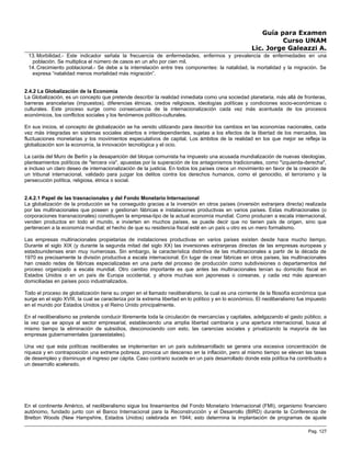 Guía para Examen
Curso UNAM
Lic. Jorge Galeazzi A.
13. Morbilidad.- Este indicador señala la frecuencia de enfermedades, enfermos y prevalencia de enfermedades en una
población. Se multiplica el número de casos en un año por cien mil.
14. Crecimiento poblacional.- Se debe a la interrelación entre tres componentes: la natalidad, la mortalidad y la migración. Se
expresa “natalidad menos mortalidad más migración”.
2.4.2 La Globalización de la Economía
La Globalización, es un concepto que pretende describir la realidad inmediata como una sociedad planetaria, más allá de fronteras,
barreras arancelarias (impuestos), diferencias étnicas, credos religiosos, ideologías políticas y condiciones socio-económicas o
culturales. Este proceso surge como consecuencia de la internacionalización cada vez más acentuada de los procesos
económicos, los conflictos sociales y los fenómenos político-culturales.
En sus inicios, el concepto de globalización se ha venido utilizando para describir los cambios en las economías nacionales, cada
vez más integradas en sistemas sociales abiertos e interdependientes, sujetas a los efectos de la libertad de los mercados, las
fluctuaciones monetarias y los movimientos especulativos de capital. Los ámbitos de la realidad en los que mejor se refleja la
globalización son la economía, la innovación tecnológica y el ocio.
La caída del Muro de Berlín y la desaparición del bloque comunista ha impuesto una acusada mundialización de nuevas ideologías,
planteamientos políticos de "tercera vía", apuestas por la superación de los antagonismos tradicionales, como "izquierda-derecha",
e incluso un claro deseo de internacionalización de la justicia. En todos los países crece un movimiento en favor de la creación de
un tribunal internacional, validado para juzgar los delitos contra los derechos humanos, como el genocidio, el terrorismo y la
persecución política, religiosa, étnica o social.
2.4.2.1 Papel de las trasnacionales y del Fondo Monetario Internacional
La globalización de la producción se ha conseguido gracias a la inversión en otros países (inversión extranjera directa) realizada
por las multinacionales que poseen y gestionan fábricas e instalaciones productivas en varios países. Estas multinacionales (o
corporaciones transnacionales) constituyen la empresa-tipo de la actual economía mundial. Como producen a escala internacional,
venden productos en todo el mundo, e invierten en muchos países, se puede decir que no tienen país de origen, sino que
pertenecen a la economía mundial; el hecho de que su residencia fiscal esté en un país u otro es un mero formalismo.
Las empresas multinacionales propietarias de instalaciones productivas en varios países existen desde hace mucho tiempo.
Durante el siglo XIX (y durante la segunda mitad del siglo XX) las inversiones extranjeras directas de las empresas europeas y
estadounidenses eran muy numerosas. Sin embargo, la característica distintiva de las multinacionales a partir de la década de
1970 es precisamente la división productiva a escala internacional. En lugar de crear fábricas en otros países, las multinacionales
han creado redes de fábricas especializadas en una parte del proceso de producción como subdivisiones o departamentos del
proceso organizado a escala mundial. Otro cambio importante es que antes las multinacionales tenían su domicilio fiscal en
Estados Unidos o en un país de Europa occidental, y ahora muchas son japonesas o coreanas, y cada vez más aparecen
domiciliadas en países poco industrializados.
Todo el proceso de globalización tiene su origen en el llamado neoliberalismo, la cual es una corriente de la filosofía económica que
surge en el siglo XVIII, la cual se caracteriza por la extrema libertad en lo político y en lo económico. El neoliberalismo fue impuesto
en el mundo por Estados Unidos y el Reino Unido principalmente.
En el neoliberalismo se pretende conducir libremente toda la circulación de mercancías y capitales, adelgazando el gasto público, a
la vez que se apoya al sector empresarial, estableciendo una amplia libertad cambiaría y una apertura internacional, busca al
mismo tiempo la eliminación de subsidios, desconociendo con esto, las carencias sociales y privatizando la mayoría de las
empresas gubernamentales (paraestatales).
Una vez que esta políticas neoliberales se implementan en un país subdesarrollado se genera una excesiva concentración de
riqueza y en contraposición una extrema pobreza, provoca un descenso en la inflación, pero al mismo tiempo se elevan las tasas
de desempleo y disminuye el ingreso per cápita. Caso contrario sucede en un país desarrollado donde esta política ha contribuido a
un desarrollo acelerado.
En el continente Américo, el neoliberalismo sigue los lineamientos del Fondo Monetario Internacional (FMI), organismo financiero
autónomo, fundado junto con el Banco Internacional para la Reconstrucción y el Desarrollo (BIRD) durante la Conferencia de
Bretton Woods (New Hampshire, Estados Unidos) celebrada en 1944; esto determina la implantación de programas de ajuste
Pag. 127
 