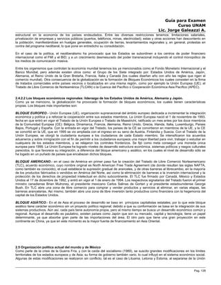Guía para Examen
Curso UNAM
Lic. Jorge Galeazzi A.
estructural en la economía de los países endeudados. Entre las diversas restricciones tenemos: limitaciones salariales,
privatización de empresas y servicios públicos (puertos, teléfonos, minas, electricidad); estas y otras acciones han descontento en
la población, manifestándose en huelgas generales, ocupación de tierras, levantamientos regionales y, en general, protestas en
contra del programa neoliberal, lo que pone en entredicho su consolidación.
En el caso de la política, el neoliberalismo ha provocado que los Estados se subordinen a los centros de poder financiero
internacional como el FMI y el BID; y a un crecimiento desmesurado del poder transnacional incluyendo el control monopólico de
los medios de comunicación masiva.
Entre los organismos que controlan la economía mundial tenemos los ya mencionados como el Fondo Monetario Internacional y el
Banco Mundial, pero además existen otros como: el Grupo de los Siete integrado por: Estados Unidos de América, Japón,
Alemania, el Reino Unido de la Gran Bretaña, Francia, Italia y Canadá (los cuales diseñan año con año las reglas que rigen el
comercio mundial). Otra consecuencia de la globalización es la formación de Bloques Económicos los cuales consisten en la firma
de tratados comerciales entre países vecinos o localizados en una misma región, como por ejemplo la Unión Europea (UE); el
Tratado de Libre Comercio de Norteamérica (TLCAN) o la Cuenca del Pacífico o Cooperación Económica Asia Pacífico (APEC).
2.4.2.2 Los bloques económicos regionales: liderazgo de los Estados Unidos de América, Alemania y Japón.
Como ya se menciono, la globalización ha provocado la formación de bloques económicos, los cuales tienen características
propias. Los bloques más importantes son:
BLOQUE EUROPEO.- Unión Europea (UE), organización supranacional del ámbito europeo dedicada a incrementar la integración
económica y política y a reforzar la cooperación entre sus estados miembros. La Unión Europea nació el 1 de noviembre de 1993,
fecha en que entró en vigor el Tratado de la Unión Europea o Tratado de Maastricht, ratificado un mes antes por los doce miembros
de la Comunidad Europea (CE): Bélgica, Dinamarca, Francia, Alemania, Reino Unido, Grecia, Irlanda, Italia, Luxemburgo, Países
Bajos, Portugal y España. Con la entrada en vigor del Tratado, los países de la CE se convirtieron en miembros de la UE, y la CE
se convirtió en la UE, que en 1995 se vio ampliada con el ingreso en su seno de Austria, Finlandia y Suecia. Con el Tratado de la
Unión Europea, se otorgó la ciudadanía europea a los ciudadanos de cada Estado miembro. Se intensificaron los acuerdos
aduaneros y sobre inmigración con el fin de permitir a los ciudadanos europeos una mayor libertad para vivir, trabajar o estudiar en
cualquiera de los estados miembros, y se relajaron los controles fronterizos. Se fijó como meta conseguir una moneda única
europea para 1999. La Unión Europea ha logrado niveles de desarrollo estructura económica, sistemas políticos y rasgos culturales
parecidos, lo que favorece su integración, a diferencia del bloque americano y asiático, en los cuales el nivel de desarrollo sólo se
ha logado en un puñado de países que encabezan dichos bloques.
BLOQUE AMERICANO.- en el caso de América en primer paso fue la creación del Tratado de Libre Comercio Norteamericano
(TLC), acuerdo económico, cuyo nombre original es North American Free Trade Agreement (de donde resultan las siglas NAFTA,
como también es conocido), el cual establece la supresión gradual de aranceles, y de otras barreras al librecambio, en la mayoría
de los productos fabricados o vendidos en América del Norte, así como la eliminación de barreras a la inversión internacional y la
protección de los derechos de propiedad intelectual en dicho subcontinente. El TLC fue firmado por Canadá, México y Estados
Unidos el 17 de diciembre de 1992, y entró en vigor el 1 de enero de 1994. Los respectivos signatarios del Tratado fueron el primer
ministro canadiense Brian Mulroney, el presidente mexicano Carlos Salinas de Gortari y el presidente estadounidense George
Bush. En TLC abre una zona de libre comercio para comprar y vender productos y servicios al eliminar, en varias etapas, las
barreras arancelarias. Así mismo, también abre una zona de libre inversión tanto productiva como financiera con la hegemonía del
capital de los Estados Unidos.
BLOQUE ASIÁTICO.- En el de Asia el proceso de desarrollo se baso en principios capitalistas estatales; por lo que este bloque
asiático tiene carácter económico sin un proyecto político regional; debido a que su conformación se basa en la integración de sus
sistemas productivos. Aún así, cada país tiene autonomía propia, pero al mismo tiempo se busca un desarrollo económico común y
regional. Aunque el desarrollo es paulatino, existen países como Japón que son su mercado, capital y tecnología, tiene un papel
determinante, ya que absorbe gran parte de las importaciones del área. El otro país que tiene una gran proyección en este
continente es China, ya que en este momento es la mayor fuente de financiamiento en Asia Oriental.
2.5 Organización política actual del mundo y de México
Como parte de la crisis de la Guerra Fría, y con la caída del socialismo (1989), se suscito grandes modificaciones en los límites
territoriales de los estados europeos y de Asia; su forma de gobierno también vario, lo cual influyó en el sistema económico social.
Algunas de estas modificaciones se realizaron sin conflicto, tal es el caso de Lituania, Letonia y Estonia, al separarse de la Unión
Pag. 128
 