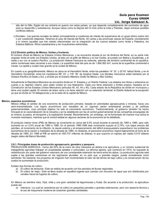 Guía para Examen
Curso UNAM
Lic. Jorge Galeazzi A.
alta del río Nilo, Egipto tal vez entraría en guerra con estos países, ya que depende completamente del suministro de agua
para su desarrollo y subsistencia. Aunque casos como la disputa del río Indo entre la India y Pakistán, dejan entrever posibles
conflictos bélicos.
c) Sociales.- Las guerras sociales se deben principalmente a cuestiones de interés de supremacía de un grupo étnico sobre otro
o por cuestiones religiosas. Tenemos el caso de Irlanda del Norte, Sri Lanka y las provincias vascas de España; considerando
a sí mismo aquellas que han estado relacionadas con la integración de los nuevos estados como Israel y Palestina, los
Estados Bálticos, África subsahariana y los musulmanes extremistas.
2.5.2 División política de México, límites y fronteras.
El nombre oficial de México es Estados Unidos Mexicanos, y se encuentra situada al sur de América del Norte, en su parte más
angosta; limita al norte con Estados Unidos, al este con el golfo de México y el mar Caribe, al sureste con Belice y Guatemala, y al
oeste y sur con el océano Pacífico. La jurisdicción federal mexicana se extiende, además del territorio continental de la república,
sobre numerosas islas cercanas a sus costas. La superficie total del país es de 1.964.382 km², suma de la superficie continental e
insular. La capital y ciudad más grande es la ciudad de México.
En cuanto a su geográficamente, México se ubica en el Hemisferio Norte, entre los paralelos 14° 32´ y 32°43´ latitud Norte; y en el
Hemisferio Occidental, entre los meridianos 86° 43´ y 118° 38´ de longitud Oeste. Los litorales mexicanos están bañados por el
Océano Pacífico al Oeste y Sur, y al Este por el Océano Atlántico (Golfo de México y Mar Caribe).
Actualmente la República Mexicana se encuentra divida en 31 Estados y un Distrito Federal. Los estados son libres y soberanos en
cuanto a su régimen interior, pero están unidos en una federación. Cada uno tiene extensión y límites propios, basados en la
Constitución de los Estados Unidos Mexicanos (artículos 40, 43, 44 y 45). Cada estado de la República se divide en municipios y
tiene una ciudad capital. El número de éstos varía y no tiene relación con su extensión territorial; el Distrito federal es la excepción
ya que se divide en 16 delegaciones y es la sede de la capital de México.
México, aspectos económicos
México refleja el cambio de una economía de producción primaria, basada en actividades agropecuarias y mineras, hacia una
semi-industrializada. Los logros económicos son resultado de un vigoroso sector empresarial privado y de políticas
gubernamentales, cuyo principal objetivo ha sido el crecimiento económico. Tradicionalmente, el gobierno también ha hecho
hincapié en la nacionalización de la industria y se ha establecido por ley el control gubernamental de las compañías encargadas de
la minería, la pesca, el transporte y la explotación forestal. Recientemente, sin embargo, se ha fomentado de manera muy activa la
inversión extranjera, mientras que el control estatal en algunos sectores de la economía se ha debilitado.
El producto interior bruto (PIB) de México se incrementó en cerca del 6,5% anual durante el periodo de 1965 a 1980, pero sólo
aumentó en un 0,5% anual de 1980 a 1988. En el periodo 1990-1999 este incremento supuso el 2,74%. Los bajos precios del
petróleo, el incremento de la inflación, la deuda externa y el empeoramiento del déficit presupuestario exacerbaron los problemas
económicos de la nación a mediados de la década de 1980; no obstante, el panorama económico mejoró ligeramente al inicio de la
década de 1990. En 1999 el PIB se estimó en 483.737 millones de dólares, lo que suponía un ingreso per cápita 5.010 dólares
(según datos del Banco Mundial).
2.6.1. Principales áreas de producción agropecuaria, ganadera y pesquera.
PRODUCCIÓN AGRÍCOLA.- Cerca del 20% de la mano de obra mexicana se dedica a la agricultura, y un número sustancial de
trabajadores agrícolas trabajan en propiedades ejidales o comunales. La reforma agraria, que comenzó en 1915, ha supuesto la
redistribución por parte del gobierno mexicano de una considerable extensión de tierra entre los ejidos. La producción agrícola está
sujeta a las grandes variaciones en los regímenes pluviales, en un país que, a grandes rasgos, puede considerarse como
semiárido. No obstante, los proyectos de irrigación han incrementado el valor de las tierras de bajo cultivo y la conservación de los
suelos ha aumentado la producción.
Existen dos formas de cultivo:
a) El cultivo de temporal.- Este se realiza de acuerdo con los periodos de lluvias regionales.
b) El cultivo de riego.- Este se lleva acabo en aquellos lugares que cuentan con recursos de agua que son distribuidos por
canales hacia los lugares de cultivo.
En México se siembra maíz, fríjol, chile y una gran variedad de leguminosas y frutas. De acuerdo a la producción, la agricultura
puede ser:
a) Intensiva.- La cual se caracteriza por el cultivo en pequeñas parcelas o grandes extensiones, pero con asesoría técnica y
el uso de maquinaria moderna se cosechan grandes cantidades.
Pag. 130
 