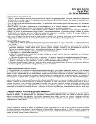 Guía para Examen
Curso UNAM
Lic. Jorge Galeazzi A.
Los principales productos mineros son:
1. La Plata.- México mantiene el primer lugar como productor mundial. Se usa en electrónica, fotografía, sales de plata, explosivos,
acuñamiento de monedas y joyería. Principales productores: Zacatecas, Chihuahua, Durango y Guanajuato, los cuales producen
la mayor parte del total de la plata.
2. Oro.- Se utiliza en la joyería, la emisión de monedas y en la industrial. Los principales estados que la producen son: Guanajuato,
Durango y Sonora.
3. Hierro.- Debido a su dureza, maleabilidad y ductibilidad se utiliza en la industria automotriz, ferroviaria, marina, aérea y de
construcción. Durango, Colima, Nuevo León, Michoacán y Coahuila son los principales productores.
4. Cobre.- Utilizado en la fabricación de material eléctrico, tubería y orfebrería. Sonora y Zacatecas son los principales productores
5. Azufre.- Se localiza en las zonas de actividad volcánica y depósitos sedimentarios, y combinado con otros metales. Se usa para
la fabricación de productos químicos, fertilizantes, colorantes, explosivos, insecticidas y cerillos. El principal productor es
Veracruz, le siguen: Tamaulipas, San Luís Potosí, Michoacán y Chiapas.
6. Sal (cloruro de sodio).- De uso común en la dieta humana, la industria y la ganadería. Se produce en: las salinas de Guerrero
Negro en Baja California, costas de Sinaloa, Colima, Oaxaca, Istmo de Tehuantepec, Yucatán y Veracruz.
ENERGÉTICOS.- Entre estos están:
1. Carbón y hulla.- Utilizado para transporte de personas y productos en barcos de vapor y ferrocarriles, se extrae principalmente
en Coahuila.
2. Petróleo.- Recurso no renovable, de su refinamiento se obtienen productos como: plásticos, detergentes, fibras sintéticas,
fertilizantes, insecticidas, aceites, diesel, asfalto, gasolina, grasas, parafinas, vaselinas y gas. Actualmente se explotan en
Campeche, con plataformas submarinas y técnicas modernas. Además de Tabasco y el norte de Chiapas.
3. Gas natural.- Se encuentran gas natural cerca de los yacimientos de petróleo.
4. Energía eléctrica.- Básicamente proviene de:
a) Centrales hidroeléctricas.- Transforma la energía del agua en energía eléctrica. Las más importantes son: Chicoasén,
Malpaso y Angostura en Chiapas.
b) Centrales termoeléctricas.- A base de calor. Se ubican en: Tula, Hidalgo; Manzanillo, Colima y Samalayuca en Chihuahua.
5. Centrales geotérmicas.- Estas centrales aprovechan el agua caliente o vapor de agua de las zonas de origen volcánico.
Destacan: Cerro Prieto en Baja California; los Azufres en Michoacán y los Humeros en Puebla.
6. Centrales nucleoeléctricas.- Funciona a base de energía nuclear por la desintegración del Uranio como elemento radiactivo.
En México la planta nucleoeléctrica de Laguna Verde, se ubica en Veracruz.
2.6.3 Principales áreas industriales del país.
La industria mexicana se encuentra entre las más desarrolladas de América Latina. Desde finales de la década de 1980, la mayoría
de las fábricas de reciente creación se construyeron en el norte de la República dentro de la categoría de maquiladoras, es decir,
plantas de labor intensiva en las que se ensamblan partes importadas para convertirlas en artículos para la exportación; no
obstante, en los últimos años algunas empresas estadounidenses han invertido grandes cantidades de dinero en instalaciones
modernas y bien equipadas en las que se producen vehículos de motor y otros objetos de consumo para el mercado de este país.
Las principales plantas industriales de México también abarcan las de fabricación de maquinaria y equipo electrónico, refinerías de
petróleo, fundidoras, plantas de empacado de alimentos, productoras de papel y de algodón, plantas procesadoras de tabaco e
ingenios azucareros. Otros productos industriales son textiles, hierro y acero, químicos, bebidas, fertilizantes, cemento, vidrio,
cerámica y artículos de piel. La producción manufacturera anual, estimada a principios de la década de 1990, fue de 610.000
automóviles, 8,2 millones de toneladas de acero, 2,5 millones de harina de trigo y 450.000 toneladas de ácido sulfúrico, entre otros
2.6.4 Comercio exterior: productos de importación y exportación.
En 1999 las exportaciones fueron de 136.703 millones de dólares y las importaciones se situaron por debajo de esa cifra (148.741
millones de dólares). Las exportaciones más importantes corresponden al petróleo crudo, gas natural, automóviles, algodón,
azúcar, jitomate (tomate), café, camarón, zinc, textiles, prendas de vestir, plata y motores. Las mayores importaciones del país
incluyen maquinaria, equipo de transporte, aparatos de telecomunicaciones, productos químicos, petróleo y productos derivados,
material agrícola, hierro y acero.
El mayor volumen del comercio de México es con Estados Unidos; otros países con los que se lleva a cabo un comercio importante
son Japón, Alemania, Brasil, Canadá, Francia y España. El turismo (4.537 millones de dólares en 1999), el comercio fronterizo, las
inversiones extranjeras y los envíos que hacen los trabajadores mexicanos desde Estados Unidos son una considerable fuente de
ingreso de divisas. Véase Comercio internacional.
Pag. 132
 