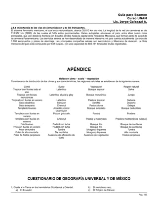 Guía para Examen
Curso UNAM
Lic. Jorge Galeazzi A.
2.6.5 Importancia de las vías de comunicación y de los transportes.
El sistema ferroviario mexicano, el cual está nacionalizado, abarca 26.613 km de vías. La longitud de la red de carreteras es de
318.952 km (1998), de las cuales el 34% están pavimentadas. Varias autopistas atraviesan el país, entre ellas cuatro rutas
principales, que van desde la frontera con Estados Unidos hasta la capital de la República Mexicana, que forman parte de la red de
la carretera Panamericana. Los servicios aéreos se han desarrollado de manera intensiva y el país cuenta actualmente con más de
1.700 aeropuertos y pistas de aterrizaje. Las principales compañías aéreas son Aeroméxico y Mexicana de Aviación. La flota
mercante del país está compuesta por 631 buques, con una capacidad de 883.161 toneladas brutas registradas.
APÉNDICE
Relación clima – suelo – vegetación
Considerando la distribución de los climas y sus características, las regiones naturales se establecen de la siguiente manera.
Clima Suelo Vegetación Región natural
Tropical con lluvias todo el
año
Laterítico Bosque tropical Selva
Tropical con lluvias
monzónicas
Laterítico aluvial y gley Bosque monzónico Jungla
Tropical con lluvias en verano Laterítico Pastizal tropical Sabana
Seco desértico Sierozen Xerófita Desierto
Seco estepario Chesnut Pastos duros Estepa
Templado lluvioso Amarillo podzol
Chernozen
Bosque templado Bosque caducifolio
Templado con lluvias en
verano
Podzol gris cafe Pastos Pradera
Templado con lluvias en
invierno
Chesnut Pastos y matorrales Pradera mediterránea (Maquí)
Frío lluvioso Podzol con turba Bosque frío Bosque de coníferas
Frío con lluvias en verano Podzol con turba Bosque frío Bosque de coníferas
Polar de tundra Tundra Musgos y líquenes Tundra
Polar de alta montaña De montaña Musgos y líquenes Alta montaña
Polar de hielos perpetuos Ausencia de afloración de
suelo
Ausencia de vegetación Hielos perpetuos
CUESTIONARIO DE GEOGRAFÍA UNIVERSAL Y DE MÉXICO
1. Divide a la Tierra en los hemisferios Occidental y Oriental.
a) El Ecuador.
b) El meridiano cero.
c) El Trópico de Cáncer.
Pag. 133
 