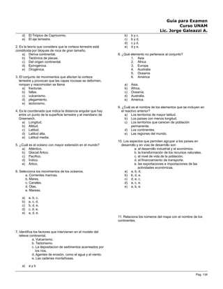 Guía para Examen
Curso UNAM
Lic. Jorge Galeazzi A.
d) El Trópico de Capricornio.
e) El eje terrestre.
2. Es la teoría que considera que la corteza terrestre está
constituida por bloques de roca de gran tamaño.
a) Deriva continental.
b) Tectónica de placas.
c) Del origen continental.
d) Epirogénica.
e) Orogénica.
3. El conjunto de movimientos que afectan la corteza
terrestre y provocan que las capas rocosas se deformen,
rompan y reacomoden se llama
a) fracturas.
b) fallas.
c) vulcanismo.
d) plegamiento.
e) tectonismo.
4. Es la coordenada que indica la distancia angular que hay
entre un punto de la superficie terrestre y el meridiano de
Greenwich.
a) Longitud.
b) Altitud.
c) Latitud.
d) Latitud alta.
e) Latitud media.
5. ¿Cuál es el océano con mayor extensión en el mundo?
a) Atlántico.
b) Glacial Ártico.
c) Pacífico.
d) Índico.
e) Ártico.
6. Selecciona los movimientos de los océanos.
a. Corrientes marinas.
b. Mares.
c. Canales.
d. Olas.
e. Mareas.
a) a, b, c.
b) a, c, d.
c) b, d, e.
d) c, d, e.
e) a, d, e.
7. Identifica los factores que intervienen en el modelo del
relieve continental.
a. Vulcanismo.
b. Tectonismo.
c. La depositacion de sedimentos acarreados por
los ríos.
d. Agentes de erosión, como el agua y el viento.
e. Las cadenas montañosas.
a) a y b
b) b y c.
c) b y d.
d) c y d.
e) d y e.
8. ¿Qué elemento no pertenece al conjunto?
1. Asia
2. África
3. Europa
4. Australia
5. Oceanía
6. América
a) Asia.
b) África.
c) Oceanía.
d) Australia.
e) América.
9. ¿Cuál es el nombre de los elementos que se incluyen en
el reactivo anterior?
a) Los territorios de mayor latitud.
b) Los países con menos longitud.
c) Los territorios que carecen de población
permanente.
d) Los continentes.
e) Las regiones del mundo.
10. Los aspectos que permiten agrupar a los países en
desarrollo y en vías de desarrollo son
a. el desarrollo industrial y el económico.
b. la transformación de los recursos naturales.
c. el nivel de vida de la población.
d. el financiamiento de transporte.
e. las exportaciones e importaciones de las
actividades económicas.
a) a, b, d.
b) b, d, e.
c) d, e, c.
d) a, c, e.
e) a, b, e.
11. Relaciona los números del mapa con el nombre de los
continentes.
Pag. 134
 