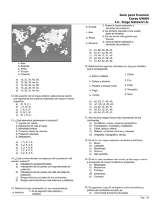 Guía para Examen
Curso UNAM
Lic. Jorge Galeazzi A.
a. Asia
b. América
c. África
d. Europa
e. Oceanía
a) 1a, 2c, 3e, 4b, 5d.
b) 1b, 2e, 3d, 4a, 5c.
c) 1e, 2d, 3a, 4c, 5b.
d) 1e, 2a, 3b, 4d, 5c.
e) 1d, 2b, 3c, 4e, 5a.
12. De acuerdo con el mapa anterior, selecciona la opción
que representa los océanos ordenados de mayor a menor
superficie.
a) III, IV, II, I.
b) I, II, IV, III.
c) I, III, II, IV.
d) II, IV, I, III.
e) III, I, IV, II.
13. ¿Qué elementos pertenecen al conjunto?
1. Ingreso per cápita.
2. Esperanza de vida al nacer.
3. Mortalidad infantil.
4. Consumo diario de calorías.
5. Población absoluta.
6. Alfabetismo.
a) 1, 3, 4, 5, 6.
b) 1, 2, 3, 4, 6.
c) 2, 3, 4, 5, 6.
d) 1, 2, 4, 5, 6.
e) 1, 2, 3, 4, 5.
14. ¿Qué nombre reciben los aspectos de la población del
reactivo anterior?
a) Indicadores socioeconómicos
a) Indicadores de los países con baja densidad de
población.
b) Indicadores de los países con alta densidad de
población.
c) Rasgos físicos y sociales de los continentes.
d) Rasgos de los territorios más extensos y poblados.
15. Relaciona cada continente con sus características.
a. América
1. Es el segundo más extenso y
poblado.
b. Europa
2. Posee la mayor extensión y
densidad de población.
c. Asia
3. Su territorio equivale a una cuarta
parte de América.
d. África
4. Es tres veces más grande que
Europa.
e. Oceanía
5. Tiene la menor extensión y
densidad de población.
a) a1, b2, c3, d5, e4.
b) a2, b1, c3, d5, e4.
c) a3, b4, c2, d1, e5.
d) a4, b3, c1, d2, e5.
e) a1, b3, c2, d4, e5.
16. Relaciona las regiones naturales con el grupo climático
que le corresponde.
a. Selva y sabana
1. Cálido
b. Estepa y desierto 2. Frío
c. Pradera y bosque mixto 3. Polar
d. Taiga 4. Templado
e. Tundra 5. Seco
a) a2, b3, c1, d4, e5.
b) a1, b5, c4, d2, e3.
c) a3, b2, c5, d4, e1.
d) a4, b3, c2, d1, e5.
e) a5, b4, c3, d2, e1.
17. Son los tres rasgos físicos más importantes de los
continentes.
a) Cordilleras, mares, espacios geográficos.
b) Precipitación, humedad y vegetación.
c) Clima, latitud y altitud.
d) Relieve, corrientes marinas y mesetas.
e) Orografía, hidrografía y climas.
18. Es el río con mayor extensión de América del Norte.
a) Bravo.
b) Colorado.
c) Mississippi.
d) Orinoco.
e) San Lorenzo.
19. Es el río más caudaloso del mundo, el de mayor cuenca
y el segundo de mayor longitud en el planeta.
a) Mississippi.
b) Mackenzie.
c) Éufrates.
d) Amazonas.
e) Colorado.
20. El organismo cuyo fin es lograr la unión económica y
política del continente europeo es
a) Comunidad Económica Europea.
Pag. 135
 