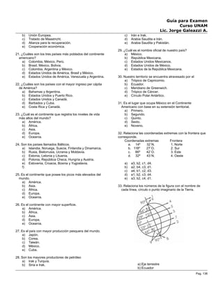 Guía para Examen
Curso UNAM
Lic. Jorge Galeazzi A.
b) Unión Europea.
c) Tratado de Maastricht.
d) Alianza para la recuperación.
e) Cooperación económica.
21. ¿Cuáles son los tres países más poblados del continente
americano?
a) Colombia, México, Perú.
b) Brasil, México, Bolivia.
c) Colombia, Argentina y México.
d) Estados Unidos de América, Brasil y México.
e) Estados Unidos de América, Venezuela y Argentina.
22. ¿Cuáles son los países con el mayor ingreso per cápita
de América?
a) Bahamas y Argentina.
b) Estados Unidos y Puerto Rico.
c) Estados Unidos y Canadá.
d) Barbados y Cuba.
e) Costa Rica y Canadá.
23. ¿Cuál es el continente que registra los niveles de vida
más altos del mundo?
a) América.
b) África.
c) Asia.
d) Europa.
e) Oceanía.
24. Son los países llamados Bálticos.
a) Islandia, Noruega, Suecia, Finlandia y Dinamarca.
b) Rusia, Bielorrusia, Ucrania y Moldavia.
c) Estonia, Letonia y Lituania.
d) Polonia, República Checa, Hungría y Austria.
e) Eslovenia, Croacia, Bosnia y Yugoslavia.
f)
25. Es el continente que posee los picos más elevados del
mundo.
a) América.
b) Asia.
c) África.
d) Europa.
e) Oceanía.
26. Es el continente con mayor superficie.
a) América.
b) África.
c) Asia.
d) Europa.
e) Oceanía.
27. Es el país con mayor producción pesquera del mundo.
a) Japón.
b) Corea.
c) Taiwán.
d) México.
e) Cuba.
28. Son los mayores productores de petróleo
a) Irak y Turquía.
b) Siria e Irak.
c) Irán e Irak.
d) Arabia Saudita e Irán.
e) Arabia Saudita y Pakistán.
29. ¿Cuál es el nombre oficial de nuestro país?
a) México.
b) República Mexicana.
c) Estados Unidos Mexicanos.
d) Estados Unidos de México.
e) Estados de la República Mexicana.
30. Nuestro territorio se encuentra atravesado por el
a) Trópico de Capricornio.
b) Ecuador.
c) Meridiano de Greenwich.
d) Trópico de Cáncer.
e) Círculo Polar Antártico.
31. Es el lugar que ocupa México en el Continente
Americano con base en su extensión territorial.
a) Primero.
b) Segundo.
c) Quinto.
d) Sexto.
e) Noveno.
32. Relaciona las coordenadas extremas con la frontera que
corresponde.
Coordenadas extremas Frontera
a. 14º 32`N. 1. Norte
b. 118º 27`O. 2. Sur
c. 86º 42`O. 3. Este
d. 32º 43`N. 4. Oeste
a) a3, b2, c1, d4.
b) a2, b4, c3, d1.
c) a4, b1, c2, d3.
d) a1, b2, c3, d4.
e) a3, b2, c4, d1.
33. Relaciona los números de la figura con el nombre de
cada línea, círculo o punto imaginario de la Tierra.
a) Eje terrestre
b) Ecuador
Pag. 136
 
