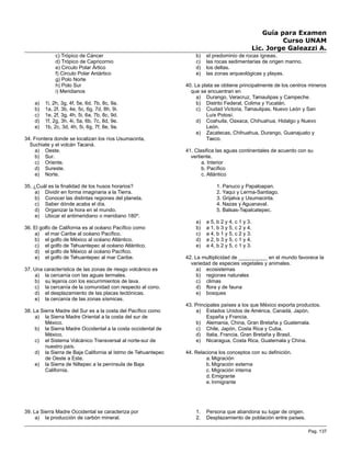 Guía para Examen
Curso UNAM
Lic. Jorge Galeazzi A.
c) Trópico de Cáncer
d) Trópico de Capricornio
e) Circulo Polar Ártico
f) Circulo Polar Antártico
g) Polo Norte
h) Polo Sur
i) Meridianos
a) 1i, 2h, 3g, 4f, 5e, 6d, 7b, 8c, 9a.
b) 1a, 2f, 3b, 4e, 5c, 6g, 7d, 8h, 9i.
c) 1e, 2f, 3g, 4h, 5i, 6a, 7b, 8c, 9d.
d) 1f, 2g, 3h, 4i, 5a, 6b, 7c, 8d, 9e.
e) 1b, 2c, 3d, 4h, 5i, 6g, 7f, 8e, 9a.
34. Frontera donde se localizan los ríos Usumacinta,
Suchiate y el volcán Tacaná.
a) Oeste.
b) Sur.
c) Oriente.
d) Sureste.
e) Norte.
35. ¿Cuál es la finalidad de los husos horarios?
a) Dividir en forma imaginaria a la Tierra.
b) Conocer las distintas regiones del planeta.
c) Saber dónde acaba el día.
d) Organizar la hora en el mundo.
e) Ubicar el antimeridiano o meridiano 180º.
36. El golfo de California es al océano Pacífico como
a) el mar Caribe al océano Pacífico.
b) el golfo de México al océano Atlántico.
c) el golfo de Tehuantepec al océano Atlántico.
d) el golfo de México al océano Pacífico.
e) el golfo de Tehuantepec al mar Caribe.
37. Una característica de las zonas de riesgo volcánico es
a) la cercanía con las aguas termales.
b) su lejanía con los escurrimientos de lava.
c) la cercanía de la comunidad con respecto al cono.
d) el desplazamiento de las placas tectónicas.
e) la cercanía de las zonas sísmicas.
38. La Sierra Madre del Sur es a la costa del Pacífico como
a) la Sierra Madre Oriental a la costa del sur de
México.
b) la Sierra Madre Occidental a la costa occidental de
México.
c) el Sistema Volcánico Transversal al norte-sur de
nuestro país.
d) la Sierra de Baja California al Istmo de Tehuantepec
de Oeste a Este.
e) la Sierra de Niltepec a la península de Baja
California.
39. La Sierra Madre Occidental se caracteriza por
a) la producción de carbón mineral.
b) el predominio de rocas ígneas.
c) las rocas sedimentarias de origen marino.
d) los deltas.
e) las zonas arqueológicas y playas.
40. La plata se obtiene principalmente de los centros mineros
que se encuentran en
a) Durango, Veracruz, Tamaulipas y Campeche.
b) Distrito Federal, Colima y Yucatán.
c) Ciudad Victoria, Tamaulipas, Nuevo León y San
Luís Potosí.
d) Coahuila, Oaxaca, Chihuahua, Hidalgo y Nuevo
León.
e) Zacatecas, Chihuahua, Durango, Guanajuato y
Taxco.
41. Clasifica las aguas continentales de acuerdo con su
vertiente.
a. Interior
b. Pacífico
c. Atlántico
1. Panuco y Papaloapan.
2. Yaqui y Lerma-Santiago.
3. Grijalva y Usumacinta.
4. Nazas y Aguanaval.
5. Balsas-Tepalcatepec.
a) a 5, b 2 y 4, c 1 y 3.
b) a 1, b 3 y 5, c 2 y 4.
c) a 4, b 1 y 5, c 2 y 3.
d) a 2, b 3 y 5, c 1 y 4.
e) a 4, b 2 y 5, c 1 y 3.
42. La multiplicidad de __________ en el mundo favorece la
variedad de especies vegetales y animales.
a) ecosistemas
b) regiones naturales
c) climas
d) flora y de fauna
e) bosques
43. Principales países a los que México exporta productos.
a) Estados Unidos de América, Canadá, Japón,
España y Francia.
b) Alemania, China, Gran Bretaña y Guatemala.
c) Chile, Japón, Costa Rica y Cuba.
d) Italia, Francia, Gran Bretaña y Brasil.
e) Nicaragua, Costa Rica, Guatemala y China.
44. Relaciona los conceptos con su definición.
a. Migración
b. Migración externa
c. Migración interna
d. Emigrante
e. Inmigrante
1. Persona que abandona su lugar de origen.
2. Desplazamiento de población entre países.
Pag. 137
 
