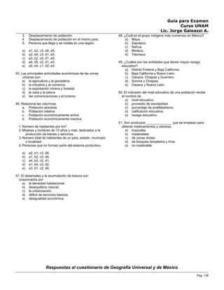 Guía para Examen
Curso UNAM
Lic. Jorge Galeazzi A.
3. Desplazamiento de población.
4. Desplazamiento de población en el mismo país.
5. Persona que llega y se instala en una región.
a) a1, b2, c3, d4, e5.
b) a2, b4, c3, d1, e5.
c) a3, b2, c4, d1, e5.
d) a4, b5, c2, d1, e3.
e) a5, b4, c1, d2, e3.
45. Las principales actividades económicas de las zonas
urbanas son
a) la agricultura y la ganadería.
b) la industria y el comercio.
c) la explotación minera y forestal.
d) la caza y la pesca.
e) las comunicaciones y el turismo.
46. Relaciona las columnas.
a. Población absoluta
b. Población relativa
c. Población económicamente activa
d. Población económicamente inactiva
1. Número de habitantes por km2
.
2. Mujeres y hombres de 12 años y más, dedicados a la
producción de bienes y servicios.
3. Número total de habitantes de un país, estado, municipio
o localidad.
4. Personas que no forman parte del sistema productivo.
a) a2, b1, c3, d4.
b) a1, b2, c3, d4.
c) a4, b3, c2, d1.
d) a1, b4, c3, d2.
e) a3, b1, c2, d4.
47. El desempleo y la acumulación de basura son
ocasionados por
a) la densidad habitacional.
b) desequilibrio natural.
c) la urbanización.
d) déficit de servicios básicos.
e) desigualdad económica.
48. ¿Cuál es el grupo indígena más numeroso en México?
a) Maya.
b) Zapoteco.
c) Nahua.
d) Mixteco.
e) Totonaca.
49. ¿Cuáles son las entidades que tienen mayor rezago
educativo?
a) Distrito Federal y Baja California.
b) Baja California y Nuevo León.
c) Oaxaca, Chiapas y Guerrero.
d) Sonora y Chiapas.
e) Oaxaca y Nuevo León.
50. El indicador del nivel educativo de una población recibe
el nombre de
a) nivel educativo.
b) promedio de escolaridad.
c) porcentaje de analfabetismo.
d) calificación educativa.
e) rezago educativo.
51. Son productos ______________ que se emplean para
obtener medicamentos y celulosa.
a) tropicales
b) maderables
c) de zonas áridas
d) de bosques templados y fríos
e) no maderable
Respuestas al cuestionario de Geografía Universal y de México
Pag. 138
 